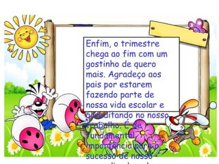 Enfim, o trimestre
chega ao fim com um
gostinho de quero
mais. Agradeço aos
pais por estarem
fazendo parte de
nossa vida escolar e
acreditando no nosso
trabalho. É de
fundamental
importância para o
sucesso de nosso
 
