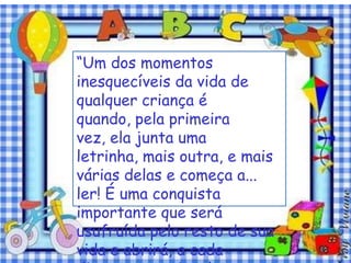 “Um dos momentos
inesquecíveis da vida de
qualquer criança é
quando, pela primeira
vez, ela junta uma
letrinha, mais outra, e mais
várias delas e começa a...
ler! É uma conquista
importante que será
usufruída pelo resto de sua
vida e abrirá, a cada
 