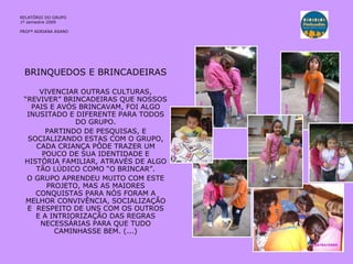 BRINQUEDOS E BRINCADEIRAS VIVENCIAR OUTRAS CULTURAS, “REVIVER” BRINCADEIRAS QUE NOSSOS PAIS E AVÓS BRINCAVAM, FOI ALGO INUSITADO E DIFERENTE PARA TODOS DO GRUPO. PARTINDO DE PESQUISAS, E SOCIALIZANDO ESTAS COM O GRUPO, CADA CRIANÇA PÔDE TRAZER UM POUCO DE SUA IDENTIDADE E HISTÓRIA FAMILIAR, ATRAVÉS DE ALGO TÃO LÚDICO COMO “O BRINCAR”. O GRUPO APRENDEU MUITO COM ESTE PROJETO, MAS AS MAIORES CONQUISTAS PARA NÓS FORAM A MELHOR CONVIVÊNCIA, SOCIALIZAÇÃO E  RESPEITO DE UNS COM OS OUTROS E A INTRIORIZAÇÃO DAS REGRAS NECESSÁRIAS PARA QUE TUDO CAMINHASSE BEM. (...) RELATÓRIO  DO GRUPO  1º semestre 2009 PROFª ADRIANA ASANO 