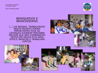 BRINQUEDOS E BRINCADEIRAS (...) AS REGRAS  TRABALHADAS NESTE PROJETO FORAM IMPORTANTES POIS AS CRIANÇAS PUDERAM PERCEBER MELHOR QUE SEM COMBINADOS FEITOS EM GRUPO FICA MAIS DIFÍCIL BRINCAR E TRABALHAR JUNTOS. RELATÓRIO DO GRUPO  1º semestre 2009 PROFª ADRIANA ASANO 