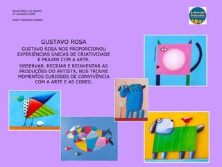 GUSTAVO ROSA GUSTAVO ROSA NOS PROPORCIONOU EXPERIÊNCIAS ÚNICAS DE CRIATIVIDADE E PRAZER COM A ARTE. OBSERVAR, RECRIAR E REINVENTAR AS PRODUÇÕES DO ARTISTA, NOS TROUXE MOMENTOS CURIOSOS DE CONVIVÊNCIA COM A ARTE E AS CORES. RELATÓRIO  DO GRUPO  1º semestre 2009 PROFª ADRIANA ASANO 