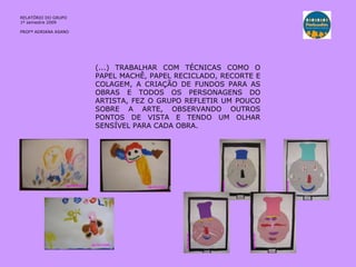 RELATÓRIO  DO GRUPO  1º semestre 2009 PROFª ADRIANA ASANO (...) TRABALHAR COM TÉCNICAS COMO O PAPEL MACHÊ, PAPEL RECICLADO, RECORTE E COLAGEM, A CRIAÇÃO DE FUNDOS PARA AS OBRAS E TODOS OS PERSONAGENS DO ARTISTA, FEZ O GRUPO REFLETIR UM POUCO SOBRE A ARTE, OBSERVANDO OUTROS PONTOS DE VISTA E TENDO UM OLHAR SENSÍVEL PARA CADA OBRA. 
