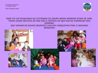 ESSE FOI UM POUQUINHO DO COTIDIANO DO GRUPO NESSA PRIMEIRA ETAPA DE 2009. TODOS ESSES RELATOS SÓ NOS DÃO A CERTEZA DE QUE MUITAS SURPRESAS NOS ESPERAM. QUE VENHAM OS NOVOS DESAFIOS E MUITAS CONQUISTAS PARA O SEGUNDO SEMESTRE! RELATÓRIO  DO GRUPO  1º semestre 2009 PROFª ADRIANA ASANO 