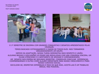 RELATÓRIO DO GRUPO 1º semestre 2009 PROFª ADRIANA ASANO O 1º SEMESTRE SE ENCERRA COM GRANDES CONQUISTAS E DESAFIOS APRESENTADOS PELAS CRIANÇAS. TEMOS BUSCADO COTIDIANAMENTE O MAIOR DE TODOS ELES: NOS TORNARMOS VERDADEIRAMENTE UM GRUPO. DEPOIS DA ADAPTAÇÃO, NOSSA TURMA DEMONSTRA MAIS RESPEITO E UNIÃO. ALGUMAS BRIGAS E DISCUSSÕES JÁ PODEM SER RESOLVIDAS COM UMA CONVERSA SINCERA, UM OLHAR ATENCIOSO E O SENTIMENTO DE AMIZADE E COMPANHEIRISMO. UM  DESAFIO NOS ESPERA NO SEGUNDO SEMESTRE: CONSEGUIR CONCILIAR  DIFERENÇAS, COMPREENDENDO O OUTRO COMO ALGUÉM IMPORTANTE PARA NOSSO CRESCIMENTO E PARA NOSSO CONVÍVIO SOCIAL. SOCILIZAR-SE, RESPEITAR DIFERENÇAS E MAIS DO QUE ISSO, ACEITÁ-LAS É UM TRABALHO ÁRDUO, MAS POSSÍVEL. 