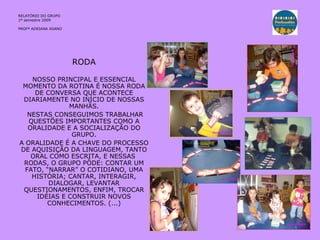 RELATÓRIO DO GRUPO  1º semestre 2009 PROFª ADRIANA ASANO RODA NOSSO PRINCIPAL E ESSENCIAL MOMENTO DA ROTINA É NOSSA RODA DE CONVERSA QUE ACONTECE DIARIAMENTE NO INÍCIO DE NOSSAS MANHÃS. NESTAS CONSEGUIMOS TRABALHAR QUESTÕES IMPORTANTES COMO A ORALIDADE E A SOCIALIZAÇÃO DO GRUPO. A ORALIDADE É A CHAVE DO PROCESSO DE AQUISIÇÃO DA LINGUAGEM, TANTO ORAL COMO ESCRITA, E NESSAS  RODAS, O GRUPO PÔDE: CONTAR UM FATO, “NARRAR” O COTIDIANO, UMA HISTÓRIA; CANTAR, INTERAGIR, DIALOGAR, LEVANTAR QUESTIONAMENTOS, ENFIM, TROCAR IDÉIAS E CONSTRUIR NOVOS CONHECIMENTOS. (...) 