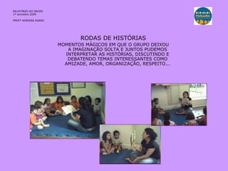 RELATÓRIO DO GRUPO  1º semestre 2009 PROFª ADRIANA ASANO RODAS DE HISTÓRIAS MOMENTOS MÁGICOS EM QUE O GRUPO DEIXOU A IMAGINAÇÃO SOLTA E JUNTOS PUDEMOS INTERPRETAR AS HISTÓRIAS, DISCUTINDO E DEBATENDO TEMAS INTERESSANTES COMO AMIZADE, AMOR, ORGANIZAÇÃO, RESPEITO... 