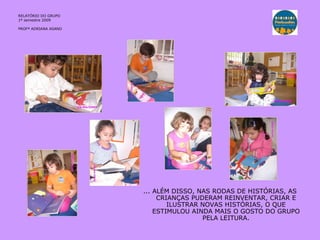 RELATÓRIO DO GRUPO  1º semestre 2009 PROFª ADRIANA ASANO ... ALÉM DISSO, NAS RODAS DE HISTÓRIAS, AS CRIANÇAS PUDERAM REINVENTAR, CRIAR E ILUSTRAR NOVAS HISTÓRIAS, O QUE ESTIMULOU AINDA MAIS O GOSTO DO GRUPO PELA LEITURA. 