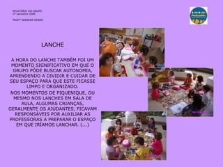 LANCHE A HORA DO LANCHE TAMBÉM FOI UM MOMENTO SIGNIFICATIVO EM QUE O GRUPO PÔDE BUSCAR AUTONOMIA, APRENDENDO A DIVIDIR E CUIDAR DE SEU ESPAÇO PARA QUE ESTE FICASSE LIMPO E ORGANIZADO. NOS MOMENTOS DE PIQUENIQUE, OU MESMO NOS LANCHES EM SALA DE AULA, ALGUMAS CRIANÇAS, GERALMENTE OS AJUDANTES, FICAVAM RESPONSÁVEIS POR AUXILIAR AS PROFESSORAS A PREPARAR O ESPAÇO EM QUE IRÍAMOS LANCHAR. (...) RELATÓRIO DO GRUPO  1º semestre 2009 PROFª ADRIANA ASANO 