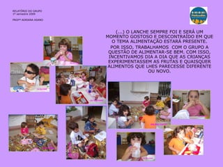 (...) O LANCHE SEMPRE FOI E SERÁ UM MOMENTO GOSTOSO E DESCONTRAÍDO EM QUE O TEMA ALIMENTAÇÃO ESTARÁ PRESENTE. POR ISSO, TRABALHAMOS  COM O GRUPO A QUESTÃO DE ALIMENTAR-SE BEM. COM ISSO, INCENTIVAMOS DIA A DIA QUE AS CRIANÇAS EXPERIMENTASSEM AS FRUTAS E QUAISQUER ALIMENTOS QUE LHES PARECESSE DIFERENTE OU NOVO. RELATÓRIO  DO GRUPO  1º semestre 2009 PROFª ADRIANA ASANO 