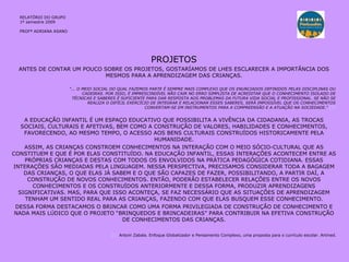 PROJETOS ANTES DE CONTAR UM POUCO SOBRE OS PROJETOS, GOSTARÍAMOS DE LHES ESCLARECER A IMPORTÂNCIA DOS MESMOS PARA A APRENDIZAGEM DAS CRIANÇAS. A EDUCAÇÃO INFANTIL É UM ESPAÇO EDUCATIVO QUE POSSIBILITA A VIVÊNCIA DA CIDADANIA, AS TROCAS SOCIAIS, CULTURAIS E AFETIVAS, BEM COMO A CONSTRUÇÃO DE VALORES, HABILIDADES E CONHECIMENTOS, FAVORECENDO, AO MESMO TEMPO, O ACESSO AOS BENS CULTURAIS CONSTRUÍDOS HISTORICAMENTE PELA HUMANIDADE. ASSIM, AS CRIANÇAS CONSTROEM CONHECIMENTOS NA INTERAÇÃO COM O MEIO SÓCIO-CULTURAL QUE AS CONSTITUEM E QUE É POR ELAS CONSTITUÍDO. NA EDUCAÇÃO INFANTIL, ESSAS INTERAÇÕES ACONTECEM ENTRE AS PRÓPRIAS CRIANÇAS E DESTAS COM TODOS OS ENVOLVIDOS NA PRÁTICA PEDAGÓGICA COTIDIANA. ESSAS INTERAÇÕES SÃO MEDIADAS PELA LINGUAGEM. NESSA PERSPECTIVA, PRECISAMOS CONSIDERAR TODA A BAGAGEM DAS CRIANÇAS, O QUE ELAS JÁ SABEM E O QUE SÃO CAPAZES DE FAZER, POSSIBILITANDO, A PARTIR DAÍ, A CONSTRUÇÃO DE NOVOS CONHECIMENTOS. ENTÃO, PODERÃO ESTABELECER RELAÇÕES ENTRE OS NOVOS CONHECIMENTOS E OS CONSTRUÍDOS ANTERIORMENTE E DESSA FORMA, PRODUZIR APRENDIZAGENS SIGNIFICATIVAS. MAS, PARA QUE ISSO ACONTEÇA, SE FAZ NECESSÁRIO QUE AS SITUAÇÕES DE APRENDIZAGEM TENHAM UM SENTIDO REAL PARA AS CRIANÇAS, FAZENDO COM QUE ELAS BUSQUEM ESSE CONHECIMENTO. DESSA FORMA DESTACAMOS O BRINCAR COMO UMA FORMA PRIVILEGIADA DE CONSTRUÇÃO DE CONHECIMENTO E NADA MAIS LÚDICO QUE O PROJETO “BRINQUEDOS E BRINCADEIRAS” PARA CONTRIBUIR NA EFETIVA CONSTRUÇÃO DE CONHECIMENTOS DAS CRIANÇAS. [ 1]  Antoni Zabala. Enfoque Globalizador e Pensamento Complexo, uma proposta para o currículo escolar.  Artmed. "... O MEIO SOCIAL DO QUAL FAZEMOS PARTE É SEMPRE MAIS COMPLEXO QUE OS ENUNCIADOS DEFINIDOS PELAS DISCIPLINAS OU CADEIRAS. POR ISSO, É IMPRESCINDÍVEL NÃO CAIR NO ERRO SIMPLISTA DE ACREDITAR QUE O CONHECIMENTO ISOLADO DE TÉCNICAS E SABERES É SUFICIENTE PARA DAR RESPOSTA AOS PROBLEMAS DA FUTURA VIDA SOCIAL E PROFISSIONAL. SE NÃO SE REALIZA O DIFÍCIL EXERCÍCIO DE INTEGRAR E RELACIONAR ESSES SABERES, SERÁ IMPOSSÍVEL QUE OS CONHECIMENTOS CONVERTAM-SE EM INSTRUMENTOS PARA A COMPREENSÃO E A ATUAÇÃO NA SOCIEDADE."  [1] RELATÓRIO  DO GRUPO  1º semestre 2009 PROFª ADRIANA ASANO 