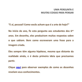 “E aí, pessoal! Como vocês acham que é a arte de hoje?”
No início do ano, fiz esta pergunta aos estudantes dos 6os
anos. Em desenho, eles produziram muitas respostas sobre
o que sabiam. Bem como escreveram uma frase para a
imagem criada.
Eles sempre têm alguma hipótese, mesmo que distante da
realidade ainda, e é desta primeira ideia que precisamos
partir.
Clique aqui para observar exemplos de como os desenhos
revelam seus conhecimentos.
UMA PERGUNTA E
MUITAS COISAS PARA PENSAR
 