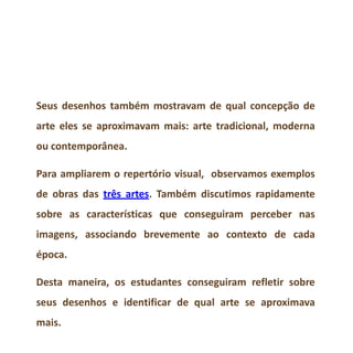 Seus desenhos também mostravam de qual concepção de
arte eles se aproximavam mais: arte tradicional, moderna
ou contemporânea.
Para ampliarem o repertório visual, observamos exemplos
de obras das três artes. Também discutimos rapidamente
sobre as características que conseguiram perceber nas
imagens, associando brevemente ao contexto de cada
época.
Desta maneira, os estudantes conseguiram refletir sobre
seus desenhos e identificar de qual arte se aproximava
mais.
 