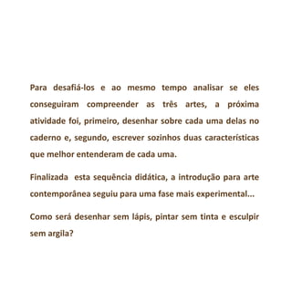 Para desafiá-los e ao mesmo tempo analisar se eles
conseguiram compreender as três artes, a próxima
atividade foi, primeiro, desenhar sobre cada uma delas no
caderno e, segundo, escrever sozinhos duas características
que melhor entenderam de cada uma.
Finalizada esta sequência didática, a introdução para arte
contemporânea seguiu para uma fase mais experimental...
Como será desenhar sem lápis, pintar sem tinta e esculpir
sem argila?
 