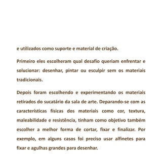 e utilizados como suporte e material de criação.
Primeiro eles escolheram qual desafio queriam enfrentar e
solucionar: desenhar, pintar ou esculpir sem os materiais
tradicionais.
Depois foram escolhendo e experimentando os materiais
retirados do sucatário da sala de arte. Deparando-se com as
características físicas dos materiais como cor, textura,
maleabilidade e resistência, tinham como objetivo também
escolher a melhor forma de cortar, fixar e finalizar. Por
exemplo, em alguns casos foi preciso usar alfinetes para
fixar e agulhas grandes para desenhar.
 