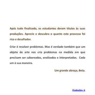Após tudo finalizado, os estudantes deram títulos às suas
produções. Aprecie e descubra o quanto este processo foi
rico e desafiador.
Criar é resolver problemas. Mas é verdade também que um
objeto de arte nos cria problemas na medida em que
precisam ser saboreados, analisados e interpretados. Cada
um à sua maneira.
Um grande abraço, Beta.
Produções →
 