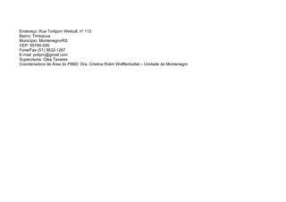 Endereço: Rua Torbjorn Weibull, nº 113
Bairro: Timbaúva
Município: Montenegro/RS
CEP: 95780-000
Fone/Fax (51) 3632-1267
E-mail: poliprc@gmail.com
Supervisora: Cléa Tavares
Coordenadora de Área do PIBID: Dra. Cristina Rolim Wolffenbüttel – Unidade de Montenegro
 