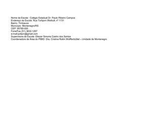 Nome da Escola : Colégio Estadual Dr. Paulo Ribeiro Campos
Endereço da Escola: Rua Torbjorn Weibull, nº 1131
Bairro: Timbauva
Município: Montenegro/RS
CEP: 95780-000
Fone/Fax (51) 3632-1267
e-mail:poliprc@gmail.com
Supervisora da Escola: Eliezer Simone Castro dos Santos
Coordenadora de Área do PIBID: Dra. Cristina Rolim Wolffenbüttel – Unidade de Montenegro
 