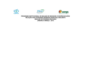 PROGRAMA INSTITUCIONAL DE BOLSAS DE INICIAÇÃO À DOCÊNCIA/CAPES
RELAÇÃO DAS ATIVIDADES DESENVOLVIDAS PELA BOLSISTA
MARLISE DO ROSÁRIO MACHADO
JANEIRO A MARÇO – 2013
 