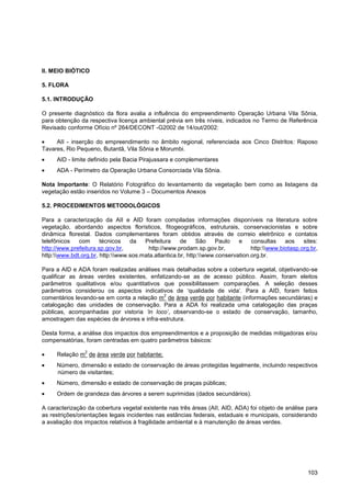 II. MEIO BIÓTICO

5. FLORA

5.1. INTRODUÇÃO

O presente diagnóstico da flora avalia a influência do empreendimento Operação Urbana Vila Sônia,
para obtenção da respectiva licença ambiental prévia em três níveis, indicados no Termo de Referência
Revisado conforme Ofício nº 264/DECONT -G2002 de 14/out/2002:

     AII - inserção do empreendimento no âmbito regional, referenciada aos Cinco Distritos: Raposo
Tavares, Rio Pequeno, Butantã, Vila Sônia e Morumbi.
     AID - limite definido pela Bacia Pirajussara e complementares
     ADA - Perímetro da Operação Urbana Consorciada Vila Sônia.

Nota Importante: O Relatório Fotográfico do levantamento da vegetação bem como as listagens da
vegetação estão inseridos no Volume 3 – Documentos Anexos

5.2. PROCEDIMENTOS METODOLÓGICOS

Para a caracterização da AII e AID foram compiladas informações disponíveis na literatura sobre
vegetação, abordando aspectos florísticos, fitogeográficos, estruturais, conservacionistas e sobre
dinâmica florestal. Dados complementares foram obtidos através de correio eletrônico e contatos
telefônicos   com      técnicos   da   Prefeitura     de     São    Paulo   e    consultas    aos    sites:
http://www.prefeitura.sp.gov.br,         http://www.prodam.sp.gov.br,            http:www.biotasp.org.br,
http:www.bdt.org.br, http:www.sos.mata.atlantica.br, http:www.conservation.org.br.

Para a AID e ADA foram realizadas análises mais detalhadas sobre a cobertura vegetal, objetivando-se
qualificar as áreas verdes existentes, enfatizando-se as de acesso público. Assim, foram eleitos
parâmetros qualitativos e/ou quantitativos que possibilitassem comparações. A seleção desses
parâmetros considerou os aspectos indicativos de „qualidade de vida‟. Para a AID, foram feitos
                                            2
comentários levando-se em conta a relação m de área verde por habitante (informações secundárias) e
catalogação das unidades de conservação. Para a ADA foi realizada uma catalogação das praças
públicas, acompanhadas por vistoria „in loco‟, observando-se o estado de conservação, tamanho,
amostragem das espécies de árvores e infra-estrutura.

Desta forma, a análise dos impactos dos empreendimentos e a proposição de medidas mitigadoras e/ou
compensatórias, foram centradas em quatro parâmetros básicos:
                2
     Relação m de área verde por habitante;
     Número, dimensão e estado de conservação de áreas protegidas legalmente, incluindo respectivos
     número de visitantes;
     Número, dimensão e estado de conservação de praças públicas;
     Ordem de grandeza das árvores a serem suprimidas (dados secundários).

A caracterização da cobertura vegetal existente nas três áreas (AII, AID, ADA) foi objeto de análise para
as restrições/orientações legais incidentes nas estâncias federais, estaduais e municipais, considerando
a avaliação dos impactos relativos à fragilidade ambiental e à manutenção de áreas verdes.




                                                                                                       103
 