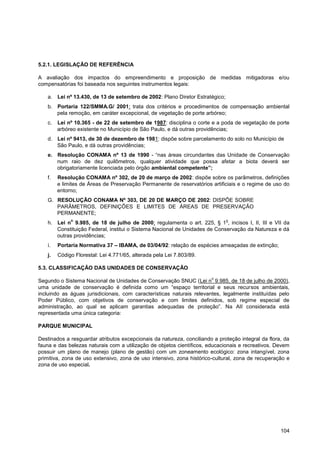 5.2.1. LEGISLAÇÃO DE REFERÊNCIA

A avaliação dos impactos do empreendimento e proposição de medidas mitigadoras e/ou
compensatórias foi baseada nos seguintes instrumentos legais:

   a. Lei nº 13.430, de 13 de setembro de 2002: Plano Diretor Estratégico;
   b. Portaria 122/SMMA.G/ 2001: trata dos critérios e procedimentos de compensação ambiental
      pela remoção, em caráter excepcional, de vegetação de porte arbóreo;
   c.    Lei nº 10.365 - de 22 de setembro de 1987: disciplina o corte e a poda de vegetação de porte
         arbóreo existente no Município de São Paulo, e dá outras providências;
   d. Lei nº 9413, de 30 de dezembro de 1981: dispõe sobre parcelamento do solo no Município de
      São Paulo, e dá outras providências;
   e. Resolução CONAMA nº 13 de 1990 - “nas áreas circundantes das Unidade de Conservação
      num raio de dez quilômetros, qualquer atividade que possa afetar a biota deverá ser
      obrigatoriamente licenciada pelo órgão ambiental competente”;
   f.    Resolução CONAMA nº 302, de 20 de março de 2002: dispõe sobre os parâmetros, definições
         e limites de Áreas de Preservação Permanente de reservatórios artificiais e o regime de uso do
         entorno;
   G. RESOLUÇÃO CONAMA Nº 303, DE 20 DE MARÇO DE 2002: DISPÕE SOBRE
      PARÂMETROS, DEFINIÇÕES E LIMITES DE ÁREAS DE PRESERVAÇÃO
      PERMANENTE;
              o                                                              o
   h. Lei n 9.985, de 18 de julho de 2000: regulamenta o art. 225, § 1 , incisos I, II, III e VII da
      Constituição Federal, institui o Sistema Nacional de Unidades de Conservação da Natureza e dá
      outras providências;
    i.   Portaria Normativa 37 – IBAMA, de 03/04/92: relação de espécies ameaçadas de extinção;
   j.    Código Florestal: Lei 4.771/65, alterada pela Lei 7.803/89.

5.3. CLASSIFICAÇÃO DAS UNIDADES DE CONSERVAÇÃO
                                                                       o
Segundo o Sistema Nacional de Unidades de Conservação SNUC (Lei n 9.985, de 18 de julho de 2000),
uma unidade de conservação é definida como um “espaço territorial e seus recursos ambientais,
incluindo as águas jurisdicionais, com características naturais relevantes, legalmente instituídas pelo
Poder Público, com objetivos de conservação e com limites definidos, sob regime especial de
administração, ao qual se aplicam garantias adequadas de proteção”. Na AII considerada está
representada uma única categoria:

PARQUE MUNICIPAL

Destinados a resguardar atributos excepcionais da natureza, conciliando a proteção integral da flora, da
fauna e das belezas naturais com a utilização de objetos científicos, educacionais e recreativos. Devem
possuir um plano de manejo (plano de gestão) com um zoneamento ecológico: zona intangível, zona
primitiva, zona de uso extensivo, zona de uso intensivo, zona histórico-cultural, zona de recuperação e
zona de uso especial.




                                                                                                    104
 