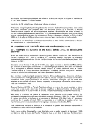 As unidades de conservação presentes nos limites da ADA são os Parques Municipais da Previdência,
P. Luis Carlos Prestes e P. Raposo Tavares.

Nos limites da AID está o Parque Alfredo Volpi e Oscar Americano.

Ainda como área protegida legalmente pode-se citar a reserva da biosfera corresponde a áreas vastas
que foram concebidas pelo programa Men and Biosphere (UNESCO) e possuem: (i) funções
conservacionistas (proteção aos recursos genéticos, espécies e ecossistemas em escala mundial), (ii)
funções logísticas (apoio à pesquisa e educação) e (iii) funções de desenvolvimento, como formas de uso
                                                                                                      o
racional e sustentável de recursos dos ecossistemas. Embora não estejam relatadas no S.N.U.C. (lei n
9.985, de 18 de julho de 2000), constituem-se em „diretrizes‟ para manutenção da biodiversidade.

O Município de São Paulo insere-se na Reserva da Biosfera da Mata Atlântica e na Reserva da Biosfera
do Cinturão Verde da Cidade de São Paulo.

5.4. LEVANTAMENTO DA VEGETAÇÃO NA ÁREA DE INFLUÊNCIA INDIRETA - AII

5.4.1. VEGETAÇÃO NO MUNICÍPIO DE SÃO PAULO: ESTADO ATUAL DE CONHECIMENTO
CIENTÍFICO

A área em análise situa-se na Província Geomorfológica do Planalto Atlântico, na Zona denominada de
Planalto Paulistano (IPT, 1981) e recoberta por formações vegetais integrantes do Complexo
Vegetacional da Floresta Atlântica (Rizzini, 1963) ou Região da Floresta Ombrófila Densa (Brasil, 1983;
Veloso et al., 1991).
                             0
De acordo com o Decreto n 750, de 10-02-1993, esta região insere-se no Domínio da Mata Atlântica
que considera as delimitações estabelecidas no Mapa de Vegetação do Brasil, IBGE 1988 (reeditado em
1993), abrangendo a Floresta Ombrófila Densa Atlântica, a Floresta Ombrófila Mista, a Floresta
Ombrófila Aberta, a Floresta Estacional Semidecidual, a Floresta Decidual, manguezais, restingas,
campos de altitude, brejos interioranos e encraves florestais do Nordeste.

Esse complexo vegetacional pode apresentar inúmeras diferenciações quanto à fisionomia, estrutura e
composição florística em função de fatores como: latitude, altitude, condições climáticas e características
fisiográficas locais (exposição/insolação da encosta, declividade, drenagem, tipo de rocha mãe,
fertilidade e profundidade dos solos, posição topográfica, quantidade de nascentes e cursos-d‟água) –
Eiten, 1970; Mantovani, 1990.

Segundo Mantovani (1993), no Planalto Paulistano, situado no reverso das serras costeiras, os climas
seriam mais secos devido à ocorrência de chuvas orográficas na Serrania Costeira e à diminuição da
umidade das massas de ar provenientes do oceano, sendo transicionais àqueles do interior do estado.

Além disso, a ocorrência de geadas é considerada como relevante condicionador climático das
mudanças florísticas e estruturais na encosta atlântica paulista (Mantovani, 1993). Em 23 anos (1970-93)
O Instituto Astronômico e Geofísico da Universidade de São Paulo (IAG, São Paulo, SP) registrou a
ocorrência de 15 geadas (Knobel, 1995). A severidade e a freqüência de geadas seriam mais
importantes quanto menos adaptada estiver a vegetação a estes eventos (Knobel, 1995).

Esta característica climática de transição e a ocorrência de geadas são refletidas diretamente na
composição florística das formações vegetais.

Assim, numa análise fitogeográfica mais detalhada para a região, Aragaki & Mantovani (1998)
corroboram a idéia da região do Planalto Paulistano situar-se em área de transição florística entre a




                                                                                                       105
 