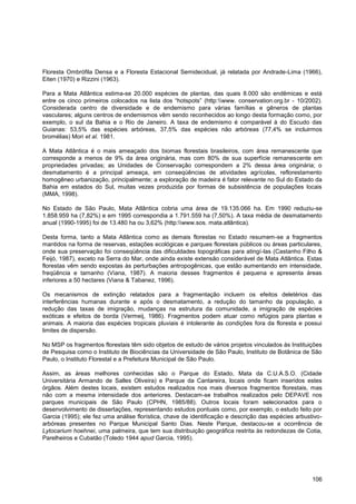 Floresta Ombrófila Densa e a Floresta Estacional Semidecidual, já relatada por Andrade-Lima (1966),
Eiten (1970) e Rizzini (1963).

Para a Mata Atlântica estima-se 20.000 espécies de plantas, das quais 8.000 são endêmicas e está
entre os cinco primeiros colocados na lista dos “hotspots” (http:www. conservation.org.br - 10/2002).
Considerada centro de diversidade e de endemismo para várias famílias e gêneros de plantas
vasculares; alguns centros de endemismos vêm sendo reconhecidos ao longo desta formação como, por
exemplo, o sul da Bahia e o Rio de Janeiro. A taxa de endemismo é comparável à do Escudo das
Guianas: 53,5% das espécies arbóreas, 37,5% das espécies não arbóreas (77,4% se incluirmos
bromélias) Mori et al. 1981.

A Mata Atlântica é o mais ameaçado dos biomas florestais brasileiros, com área remanescente que
corresponde a menos de 9% da área originária, mas com 80% de sua superfície remanescente em
propriedades privadas; as Unidades de Conservação correspondem a 2% dessa área originária; o
desmatamento é a principal ameaça, em conseqüências de atividades agrícolas, reflorestamento
homogêneo urbanização, principalmente; a exploração de madeira é fator relevante no Sul do Estado da
Bahia em estados do Sul, muitas vezes produzida por formas de subsistência de populações locais
(MMA, 1998).

No Estado de São Paulo, Mata Atlântica cobria uma área de 19.135.066 ha. Em 1990 reduziu-se
1.858.959 ha (7,82%) e em 1995 correspondia a 1.791.559 ha (7,50%). A taxa média de desmatamento
anual (1990-1995) foi de 13.480 ha ou 3,62% (http:www.sos. mata.atlântica).

Desta forma, tanto a Mata Atlântica como as demais florestas no Estado resumem-se a fragmentos
mantidos na forma de reservas, estações ecológicas e parques florestais públicos ou áreas particulares,
onde sua preservação foi conseqüência das dificuldades topográficas para atingí-las (Castanho Filho &
Feijó, 1987), exceto na Serra do Mar, onde ainda existe extensão considerável de Mata Atlântica. Estas
florestas vêm sendo expostas às perturbações antropogênicas, que estão aumentando em intensidade,
freqüência e tamanho (Viana, 1987). A maioria desses fragmentos é pequena e apresenta áreas
inferiores a 50 hectares (Viana & Tabanez, 1996).

Os mecanismos de extinção relatados para a fragmentação incluem os efeitos deletérios das
interferências humanas durante e após o desmatamento, a redução do tamanho da população, a
redução das taxas de imigração, mudanças na estrutura da comunidade, a imigração de espécies
exóticas e efeitos de borda (Vermeij, 1986). Fragmentos podem atuar como refúgios para plantas e
animais. A maioria das espécies tropicais pluviais é intolerante às condições fora da floresta e possui
limites de dispersão.

No MSP os fragmentos florestais têm sido objetos de estudo de vários projetos vinculados às Instituições
de Pesquisa como o Instituto de Biociências da Universidade de São Paulo, Instituto de Botânica de São
Paulo, o Instituto Florestal e a Prefeitura Municipal de São Paulo.

Assim, as áreas melhores conhecidas são o Parque do Estado, Mata da C.U.A.S.O. (Cidade
Universitária Armando de Salles Oliveira) e Parque da Cantareira, locais onde ficam inseridos estes
órgãos. Além destes locais, existem estudos realizados nos mais diversos fragmentos florestais, mas
não com a mesma intensidade dos anteriores. Destacam-se trabalhos realizados pelo DEPAVE nos
parques municipais de São Paulo (CPHN, 1985/88). Outros locais foram selecionados para o
desenvolvimento de dissertações, representando estudos pontuais como, por exemplo, o estudo feito por
Garcia (1995); ele fez uma análise florística, chave de identificação e descrição das espécies arbustivo-
arbóreas presentes no Parque Municipal Santo Dias. Neste Parque, destacou-se a ocorrência de
Lytocarium hoehnei, uma palmeira, que tem sua distribuição geográfica restrita às redondezas de Cotia,
Parelheiros e Cubatão (Toledo 1944 apud Garcia, 1995).




                                                                                                     106
 
