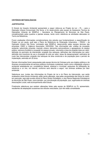 CRITÉRIOS METODOLÓGICOS

JUSTIFICATIVA

O Estudo de Impacto Ambiental apresentado a seguir refere-se ao Projeto de Lei – PL – para a
Operação Urbana Consorciada Vila Sonia, e foi desenvolvido pela equipe da Assessoria Técnica de
Operações Urbanas de SEMPLA – Secretaria do Planejamento do Município de São Paulo,
complementado pelos quadros e plantas anexas, tendo como referência as atividades elencadas no
Termo de Referência.

Foram analisadas informações complementares dos estudos que fundamentaram a especificação do
Projeto Lei em pauta, qual seja o Plano de Referência de Ordenação Urbanística – PRIOU – da
Operação Urbana Vila Sonia, contratado pela SEMPLA, desenvolvido pelas equipes técnicas das
empresas: CNEC e Vigliecca Associados, 2003/2004. Tais informações são: análise da ocupação
existente; setororizão proposta; inserção urbana; elementos estruturadores e agregadores do espaço
público; estrutura fundiária e ocupação do espaço privado; volumetria e área de projeção lotes por setor;
definição do perímetro da intervenção; projeção dos estoques; definições das intervenções por setor;
definição dos incentivos de uso e ocupação do solo por setor; áreas de desapropriação; estimativa de
custo das intervenções; projeção dos estoques de área construída e de população para o período de
implantação, estimado em 20 anos.

Demais informações foram pesquisadas pela equipe técnica da Cobrape junto aos órgãos públicos e às
diversas concessionárias de serviços públicos municipais e estaduais; assim como a legislação urbana e
ambiental estabelecida por competência federal, estadual e municipal; pesquisas da bibliografia de
referência e on line, via internet, conforme será descrito a seguir, nas diversas análises por fator
ambiental.

Salienta-se que, muitas das informações do Projeto de Lei e do Plano de Intervenção, que serão
analisados neste Estudo Ambiental, estão sendo alteradas, seja pelas necessidades das obras do metrô,
em execução, seja pela revisão oficial do Plano Diretor Estratégico, e dos Planos Regionais Estratégicos
do Município de São Paulo, como também, por reivindicação da população, que, organizada em diversas
Associações Locais, está acompanhando este Estudo.

Finalmente salienta-se que existem alterações feitas pela equipe de SEMPLA no PL apresentado,
resultantes de adaptações sucessivas dos estudos executados, que não estão consolidadas.




                                                                                                      11
 