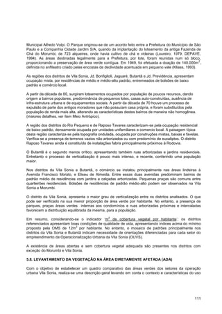 Municipal Alfredo Volpi. O Parque originou-se de um acordo feito entre a Prefeitura do Município de São
Paulo e a Companhia Cidade Jardim S/A, quando da implantação do loteamento da antiga Fazenda de
Chá do Morumbi, de 723 alqueires, onde havia cultivo de chá e videiras (Loureiro, 1979; DEPAVE,
1994). As áreas destinadas legalmente para a Prefeitura, por lote, foram reunidas num só bloco,
                                                                                                      2
proporcionando a preservação de área verde contígua. Em 1949, foi efetuada a doação de 140.000m ,
definida no anfiteatro criado pelas encostas de declividade acentuada em pequeno vale (Kliass, 1993).

As regiões dos distritos de Vila Sonia, Jd. Bonfiglioli, Jaguaré, Butantã e Jd. Previdência, apresentam
ocupação mista, por residências de médio e médio-alto padrão, entremeados de bolsões de baixo
padrão e comércio local.

A partir da década de 60, surgiram loteamentos ocupados por população de poucos recursos, dando
origem a bairros populares, predominância de pequenos lotes, casas auto-construídas, ausência de
infra-estrutura urbana e de equipamentos sociais. A partir da década de 70 houve um processo de
expulsão de parte dos antigos moradores que não possuíam casa própria, e foram substituídos pela
população de renda mais alta, alterando as características destes bairros de maneira não homogênea.
(maiores detalhes, ver ítem Meio Antrópico).

A região dos distritos do Rio Pequeno e de Raposo Tavares caracterizam-se pela ocupação residencial
de baixo padrão, densamente ocupada por unidades unifamiliares e comercio local. A paisagem típica
desta região caracteriza-se pela topografia ondulada, ocupada por construções mistas, baixas e favelas.
Verifica-se a presença de terrenos vazios não arborizados ou com predomínio de eucaliptos. O distrito
Raposo Tavares ainda é constituído de instalações fabris principalmente próximos à Rodovia.

O Butantã é o segundo menos crítico, apresentando também ruas arborizadas e jardins residenciais.
Entretanto o processo de verticalização é pouco mais intenso, e recente, conferindo uma população
maior.

Nos distritos da Vila Sonia e Butantã, o comércio se instalou principalmente nas áreas lindeiras à
Avenida Francisco Morato, e Eliseu de Almeida. Entre essas duas avenidas predominam bairros de
padrão médio de residências com jardins e calçadas arborizadas. Pequenas praças são comuns entre
quarteirões residenciais. Bolsões de residências de padrão médio-alto podem ser observados na Vila
Sonia e Morumbi.

O distrito da Vila Sonia, apresenta o maior grau de verticalização entre os distritos analisados. O que
pode ser verificado na sua menor proporção de área verde por habitante. No entanto, a presença de
parques, praças áreas verdes internas aos condomínios e ruas arborizadas próximas e intercaladas
favorecem a distribuição equilibrada da mesma, para a população.
                                                  2
Em resumo, considerando-se o indicador „m de cobertura vegetal por habitante‟, os distritos
referenciados apresentam boas condições de qualidade de vida, apresentando índices acima do mínimo
                              2
proposto pela OMS de 12m por habitante. No entanto, o mosaico de padrões principalmente nos
distritos da Vila Sonia e Butantã indicam necessidade de orientações diferenciadas para cada setor do
empreendimento da Operacionalização Urbana da Vila Sonia (OUVS).

A existência de áreas abertas e sem cobertura vegetal adequada são presentes nos distritos com
exceção do Morumbi e Vila Sonia.

5.8. LEVANTAMENTO DA VEGETAÇÃO NA ÁREA DIRETAMENTE AFETADA (ADA)

Com o objetivo de estabelecer um quadro comparativo das áreas verdes dos setores da operação
urbana Vila Sonia, realiza-se uma descrição geral levando em conta o contexto e características do uso




                                                                                                          111
 