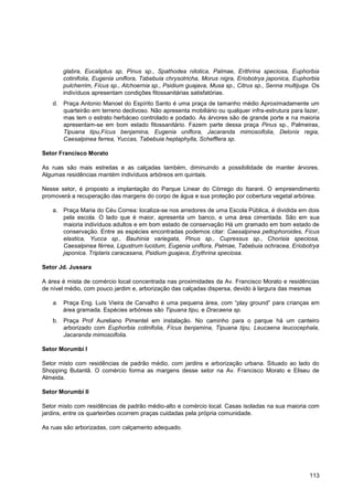glabra, Eucaliptus sp, Pinus sp., Spathodea nilotica, Palmae, Erithrina speciosa, Euphorbia
       cotinifolia, Eugenia uniflora, Tabebuia chrysotricha, Morus nigra, Eriobotrya japonica, Euphorbia
       pulcherrim, Fícus sp., Alchoernia sp., Psidium guajava, Musa sp., Citrus sp., Senna multijuga. Os
       indivíduos apresentam condições fitossanitárias satisfatórias.
   d. Praça Antonio Manoel do Espírito Santo é uma praça de tamanho médio Aproximadamente um
      quarteirão em terreno declivoso. Não apresenta mobiliário ou qualquer infra-estrutura para lazer,
      mas tem o estrato herbáceo controlado e podado. As árvores são de grande porte e na maioria
      apresentam-se em bom estado fitossanitário. Fazem parte dessa praça Pinus sp., Palmeiras,
      Tipuana tipu,Fícus benjamina, Eugenia uniflora, Jacaranda mimosoifolia, Delonix regia,
      Caesalpinea ferrea, Yuccas, Tabebuia heptaphylla, Schefflera sp.

Setor Francisco Morato

As ruas são mais estreitas e as calçadas também, diminuindo a possibilidade de manter árvores.
Algumas residências mantém indivíduos arbóreos em quintais.

Nesse setor, é proposto a implantação do Parque Linear do Córrego do Itararé. O empreendimento
promoverá a recuperação das margens do corpo de água e sua proteção por cobertura vegetal arbórea.

   a. Praça Maria do Céu Correa: localiza-se nos arredores de uma Escola Pública, é dividida em dois
      pela escola. O lado que é maior, apresenta um banco, e uma área cimentada. São em sua
      maioria indivíduos adultos e em bom estado de conservação Há um gramado em bom estado de
      conservação. Entre as espécies encontradas podemos citar: Caesalpinea peltophoroides, Fícus
      elastica, Yucca sp., Bauhinia variegata, Pinus sp., Cupressus sp., Chorisia speciosa,
      Caesalpinea férrea, Ligustrum lucidum, Eugenia uniflora, Palmae, Tabebuia ochracea, Eriobotrya
      japonica. Triplaris caracasana, Psidium guajava, Erythrina speciosa.

Setor Jd. Jussara

A área é mista de comércio local concentrada nas proximidades da Av. Francisco Morato e residências
de nível médio, com pouco jardim e, arborização das calçadas dispersa, devido à largura das mesmas

   a. Praça Eng. Luis Vieira de Carvalho é uma pequena área, com “play ground” para crianças em
      área gramada. Espécies arbóreas são Tipuana tipu, e Dracaena sp.
   b. Praça Prof Aureliano Pimentel em instalação. No caminho para o parque há um canteiro
      arborizado com Euphorbia cotinifolia, Fícus benjamina, Tipuana tipu, Leucaena leucocephala,
      Jacaranda mimosoifolia.

Setor Morumbi I

Setor misto com residências de padrão médio, com jardins e arborização urbana. Situado ao lado do
Shopping Butantã. O comércio forma as margens desse setor na Av. Francisco Morato e Eliseu de
Almeida.

Setor Morumbi II

Setor misto com residências de padrão médio-alto e comércio local. Casas isoladas na sua maioria com
jardins, entre os quarteirões ocorrem praças cuidadas pela própria comunidade.

As ruas são arborizadas, com calçamento adequado.




                                                                                                    113
 