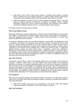 a. Praça Cícero Jose da Silva: Praça de área pequena e triangular possui apenas um passeio
       interno. Compõem-se de Ficus elastica, Dracaena sp., Eugenia uniflora, Arecas, Hovenia dulcis,
       Rododendron simsii, Spatodea nilotica, Morus nigra, Delonix regia, Palmeira e Cipreste.
    b. Praça Osório Bacchin: Do mesmo modo, uma praça pequena sem passeio interno, e com uma
       guarita de vigilância particular. Encontram-se as espécies de Spatodea nilotica, Schefflera
       actinophylla, Tipuana tipu, Arecas, Leucaena leucocephala, Fícus benjamina, Fícus elastica,
       Jacarandá mimosifolia, Dracaena, Pinus sp., Terminalia catappa, Psidium guajava.

Praça Santo Antonio do Caxingui. Não encontrada.

Setor Parque Raposo Tavares

Nesse setor predominam casas de padrão baixo e a favela XX. Não há possibilidade de manter árvores
nas calçadas. O comércio local é simples. Existem ainda, terrenos vazios. Alguns com eucaliptos e
outros sem vegetação arbórea nenhuma. A região apresenta terrenos declivosos e o córrego “Água
Podre” não apresenta área de mata ciliar.
                                                            2                  2
O Parque foi inaugurado em 1981 com uma área de 195000m , da qual 37000 m foi ajardinada no início
e, atualmente, vem sofrendo novo programa de enriquecimento arbóreo. Fica aberto das 7:00 às 18:00
horas. È o primeiro parque da América do Sul a ser construído sobre um Aterro Sanitário. Para a
implantação do parque foi aplicada uma camada inicial de argila em toda a superfície, e essa camada foi
recoberta por uma camada de terra adubada para o plantio das primeiras mudas. A escolha das
espécies priorizou aquelas que tinham raízes curtas e superficiais e serem mais resistentes à
temperatura mais alta. Possui uma área de “play-ground”, 2 quadras de futebol, uma pista de “cooper”,
dois vestiários, mesas e bancos com churrasqueiras. A listagem de espécies da vegetação encontra-se
em anexo. Algumas áreas são mais arborizadas que outras e uma mancha de vegetação arbórea mais
densa pode ser encontrada à leste da entrada.

Setor Pólo Vila Sonia

Compreende a área do pátio do metrô e seus arredores, assim como a Avenida Min. Laudo Ferreira de
Camargo e arredores. Nesse setor, a rua Júlio Rebolo Perez ainda mantém sua característica
residencial, já a avenida e a rua Laiyr Costa Rego passam por um momento de transição de residencial
para comercial. Na rua Laiyr Costa Rego há uma pequenina pracinha com seis indivíduos arbóreos de
Leucaena leucocephala e Fícus elastica. As residências são de padrão médio e praticamente não
possuem jardim. As ruas possuem alguma arborização mas por serem estreitas quase não há indivíduos
de porte grande. Nos arredores do pátio do Metrô, as residências são um pouco maiores e algumas
possuem jardins arborizados e há um proporção pouco maior de árvores nas calçadas.

Pólo Vital Brasil

Setor misto com residências antigas, muitas casas são térreas, com jardins e ruas arborizadas. Algumas
casas são de construção antiga. Não há presença de praças. O comércio se concentra nas avenidas e
não possui arborização.

    a. Praça Monte Castelo. Esse parque foi incorporado por uma escola infantil. Nas calçadas
       observa-se Ligustrum leucocephala, Pata de vaca, Figueira e Cinamomo.

Setor Vale Pirajussara




                                                                                                   114
 