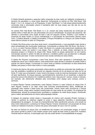 O distrito Butantã apresenta a segunda melhor proporção de área verde por habitante considerando o
tamanho da população e a área verde disponível. Compreende os setores do Pólo Vital Brasil, Vital
Brasil 1, 2 e 3, Jd. Jussara e do Jd Pirajussara. O setor Vital Brasil 1 e 2 são áreas predominantemente
comerciais onde a arborização urbana é inexistente além de duas praças que não são de uso da
população para lazer.

Os setores Pólo Vital Brasil, Vital Brasil 3 e o Jd. Jussara são áreas residenciais de construção de
padrão médio a médio alto em ruas arborizadas com pouca verticalização. As praças são pequenas, não
atendem a comunidade como opção de lazer e são em pequeno número. Portanto o que mantém a
proporção de áreas verdes é a pouca verticalização e a manutenção de instrumentos naturais outros
como, o Instituto Butantã, a Cidade Universitária, o Parque Previdência e o Parque Luis Carlos Prestes,
esses últimos inclusos no setor Jd. Pirajussara.

O distrito Vila Sonia possui uma área verde menor, comparativamente, e uma população maior devido a
atual verticalização das construções residenciais. Compreende os setores Pólo Vila Sonia, Vila Sonia 1,
2, 3 e 4, e o setor Francisco Morato. O setor Vila Sonia 4 é a porção onde predominam residências não
verticalizadas, casas com jardins e ruas largas. Para o restante, as áreas verdes restringem-se às
pequenas praças e a Chácara do Jóquei Club. Nesse distrito as praças apresentam na sua maioria,
manutenção precária e sofrem de falta de estrutura e mobiliário público que providenciem a utilização
dessas áreas para lazer. O setor comercial de maior escala centraliza-se nesse distrito.

O distrito Rio Pequeno compreende o setor Eiras Garcia. Esse setor apresenta a verticalização das
residências menor que o distrito anterior, onde predominam casas térreas e sobrados de padrão médio e
popular em bairros antigos. A proporção é a menor entre os distritos considerados na área diretamente
afetada, pois possui a menor área verde e a maior população.

A maioria dos bairros não possui arborização urbana devido ao padrão de construção das residências. O
que não possibilita a existência de árvores em calçadas menores de 2m de largura em lotes de 5m de
frente. É o setor que compreende o maior número de praças e onde as mesmas representam uma opção
de lazer significativa. As praças possuem, aproximadamente, tamanhos de um quarteirão, e apesar de
possuírem pouca infra-estrutura em mobiliários públicos como “play ground”, bancos, mesas e ciclovias,
por exemplo, são diariamente utilizados pela comunidade como espaço para crianças, jovens e
senhores.

O distrito Raposo Tavares compreende o setor Raposo Tavares e o setor Chácara do Jóquei Club. O
setor Raposo Tavares é um setor misto onde acomoda empreendimentos fabris, residências de
população mais carente e áreas livres não conservadas. Incluso nesse setor encontra-se o Parque
Raposo Tavares, antigo aterro sanitário transformado em área verde de uso público. Os programas de
florestamento, através de enriquecimento quantitativo e qualitativo do verde desse parque, contribuirão
para o melhor aproveitamento do mesmo pela população carente.

A listagem de espécies iniciais desde a inauguração do mesmo será anexada (Projeto Conheça o
Verde). A ausência de cobertura vegetal no corpo d´ água adjacente intensifica a caracterização
desagradável da paisagem. As áreas de empreendimentos fabris geralmente possuem uma porção de
área verde institucional e a presença do Parque Raposo Tavares caracterizam uma proporção de áreas
verdes por habitante irreal pois a maioria não possui arborização de ruas e nem em quintais.

No setor da Chácara do Jóquei Club, as residências são simples e de construções antigas. A maioria
não possui quintal ou jardim e não existem praças como opção de lazer ainda (a praça Prof. Aureliano
Pimentel está em reforma). A arborização das ruas não existe devido a incompatibilidade de espaço.




                                                                                                    117
 