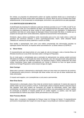 Em síntese, as propostas de adensamento podem ser opções razoáveis desde que a conservação e
replanejamento das áreas verdes sejam executadas em conjunto. Muito do que se considera área verde,
estatisticamente, é mal conservada ou mal planejada, diminuindo o seu potencial de uso pela população.

5.10. IDENTIFICAÇÃO DOS IMPACTOS

A identificação dos Impactos foi realizada a partir das diretrizes previstas na Lei nº 13.260, (no §2º do art.
225 da Lei nº 13.430, de 13 de setembro de 2002), cujo dimensionamento das obras viárias, bem como
da implantação de sistemas de áreas verdes foi mais qualitativo do que quantitativo. O detalhamento
quantitativo será feito em outras etapas da Operação Urbana Consorciada Vila Sônia, à medida que os
projetos de execução forem sendo elaborados, exigindo-se licenciamentos individualizados.

Entretanto, alguns valores quantitativos serão mencionados para se ter uma noção sobre a ordem de
grandeza dos indivíduos arbóreos a serem suprimidos/removidos. Assim, serão utilizados dados
coletados em vistorias de campo (setembro e outubro de 2006).

Para facilitar a apresentação, bem como uma melhor compreensão das intervenções previstas na
Operação Urbana Vila Sonia, os impactos serão sub-divididos em: a) Obras viárias e b) CEPAC‟S.

a)   Obras Viárias

O empreendimento será desenvolvido em uma região de vale de drenagem, onde a Avenida Eliseu de
Almeida encontra-se no seu limite mais baixo sobre o Córrego do Pirajussara.

De um modo geral, a verticalização para a promoção do adensamento nos setores poderá promover
dificuldade de tráfego, e a diminuição das áreas de absorção, caso não seja gerenciado adequadamente
o padrão de construção nos diferentes setores. As pequenas praças e jardins residenciais são áreas
verdes importantes nessa região principalmente por manter a dinâmica do fluxo de águas pluviais
próximo ao Córrego Pirajussara e outros corpos de água da região.

Setor Caxingui

Neste setor é previsto o adensamento e arborização urbana em área mista com predomínio de comércio.
O adensamento pode provocar a diminuição das áreas verdes uma vez que as áreas residenciais são
todas arborizadas.

O impacto será negativo, com conseqüências a curto prazo e permanentes.

Setor Eiras Garcia

Adensamento e arborização urbana. Área mista de comércio local e residencial. A maioria são casas de
padrão médio com pouco quintal ou nenhum. A arborização urbana é dispersa devido à pequena largura
das calçadas. Esse setor poderá ser favorecido por projeto de arborização urbana, caso sejam
consideradas a recuperação das praças e o adensamento tenha uma preocupação de manter o padrão
de construção já existente. O impacto poderá ter um caráter negativo, ou positivo, caso não sejam
acompanhadas da melhoria das praças. Serão permanentes e de curto prazo.

Setor Francisco Morato

Nesse setor, é proposto a implantação do Parque Linear do Córrego do Itararé. O empreendimento
promoverá a recuperação das margens do corpo de água e sua proteção por cobertura vegetal arbórea.




                                                                                                          118
 