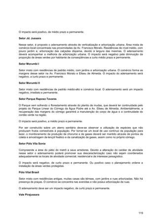 O impacto será positivo, de médio prazo e permanente.

Setor Jd. Jussara

Nesse setor, é proposto o adensamento através de verticalização e arborização urbana. Área mista de
comércio local concentrada nas proximidades da Av. Francisco Morato. Residências de nível médio, com
pouco jardim e, arborização das calçadas dispersa, devido à largura das mesmas. O adensamento
deverá acompanhar a melhoria da arborização urbana. O impacto será negativo pela diminuição da
proporção de áreas verdes por habitante de conseqüências a curto médio prazo e permanente.

Setor Morumbi I

Setor misto com residências de padrão médio, com jardins e arborização urbana. O comércio forma as
margens desse setor na Av. Francisco Morato e Eliseu de Almeida. O impacto do adensamento será
negativo, a curto prazo e permanente.

Setor Morumbi II

Setor misto com residências de padrão médio-alto e comércio local. O adensamento será um impacto
negativo, imediato e permanente.

Setor Parque Raposo Tavares

O Parque vem sofrendo o florestamento através do plantio de mudas, que deverá ter continuidade pelo
projeto do Parque Linear do Córrego da Água Podre até a Av. Eliseu de Almeida. Ambientalmente, a
recuperação das margens do córrego garantirá a manutenção do corpo de água e a continuidade do
cordão verde na região.

O impacto será positivo, a médio prazo e permanente.

Por ser construído sobre um aterro sanitário deve-se observar a utilização de espécies que não
produzam frutos comestíveis à população. Por tornar-se um local de uso contínuo da população para
lazer, o monitoramento da produção de chorume e de gases deverá ser mantido através de pontos de
coleta e amostragem de lençol freático e da canalização de gases, assim como no próprio córrego.

Setor Pólo Vila Sonia

Compreende a área do pátio do metrô e seus arredores. Devido a alteração do caráter de atividade
nesse setor o adensamento poderá promover sua descaracterização caso não sejam coordenados
adequadamente os locais de atividade comercial, residencial e de interesse paisagístico.

O impacto será negativo, de curto prazo e permanente. Ou positivo caso o planejamento ordene a
instalação de áreas verdes protegidas.

Pólo Vital Brasil

Setor misto com residências antigas, muitas casas são térreas, com jardins e ruas arborizadas. Não há
presença de praças. O comércio se concentra nas avenidas e não possui arborização de ruas.

O adensamento deve ser um impacto negativo, de curto prazo e permanente.

Vale Pirajussara




                                                                                                 119
 