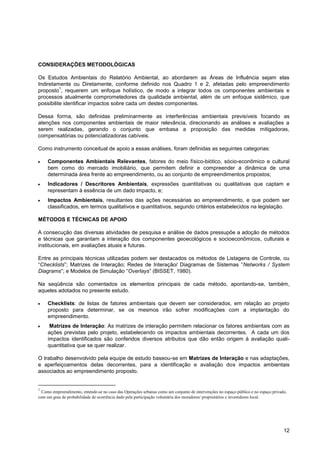 CONSIDERAÇÕES METODOLÓGICAS

Os Estudos Ambientais do Relatório Ambiental, ao abordarem as Áreas de Influência sejam elas
Indiretamente ou Diretamente, conforme definido nos Quadro 1 e 2, afetadas pelo empreendimento
          1
proposto , requerem um enfoque holístico, de modo a integrar todos os componentes ambientais e
processos atualmente comprometedores da qualidade ambiental, além de um enfoque sistêmico, que
possibilite identificar impactos sobre cada um destes componentes.

Dessa forma, são definidas preliminarmente as interferências ambientais previsíveis focando as
atenções nos componentes ambientais de maior relevância, direcionando as análises e avaliações a
serem realizadas, gerando o conjunto que embasa a proposição das medidas mitigadoras,
compensatórias ou potencializadoras cabíveis.

Como instrumento conceitual de apoio a essas análises, foram definidas as seguintes categorias:

     Componentes Ambientais Relevantes, fatores do meio físico-biótico, sócio-econômico e cultural
     bem como do mercado imobiliário, que permitem definir e compreender a dinâmica de uma
     determinada área frente ao empreendimento, ou ao conjunto de empreendimentos propostos;
     Indicadores / Descritores Ambientais, expressões quantitativas ou qualitativas que captam e
     representam à essência de um dado impacto, e;
     Impactos Ambientais, resultantes das ações necessárias ao empreendimento, e que podem ser
     classificados, em termos qualitativos e quantitativos, segundo critérios estabelecidos na legislação.

MÉTODOS E TÉCNICAS DE APOIO

A consecução das diversas atividades de pesquisa e análise de dados pressupõe a adoção de métodos
e técnicas que garantam a interação dos componentes geoecológicos e socioeconômicos, culturais e
institucionais, em avaliações atuais e futuras.

Entre as principais técnicas utilizadas podem ser destacados os métodos de Listagens de Controle, ou
“Checklists”; Matrizes de Interação; Redes de Interação/ Diagramas de Sistemas “Networks / System
Diagrams”; e Modelos de Simulação “Overlays” (BISSET, 1980).

Na seqüência são comentados os elementos principais de cada método, apontando-se, também,
aqueles adotados no presente estudo.

     Checklists: de listas de fatores ambientais que devem ser considerados, em relação ao projeto
     proposto para determinar, se os mesmos irão sofrer modificações com a implantação do
     empreendimento.
      Matrizes de Interação: As matrizes de interação permitem relacionar os fatores ambientais com as
     ações previstas pelo projeto, estabelecendo os impactos ambientais decorrentes. A cada um dos
     impactos identificados são conferidos diversos atributos que dão então origem à avaliação quali-
     quantitativa que se quer realizar.

O trabalho desenvolvido pela equipe de estudo baseou-se em Matrizes de Interação e nas adaptações,
e aperfeiçoamentos delas decorrentes, para a identificação e avaliação dos impactos ambientais
associados ao empreendimento proposto.


1
  Como empreendimento, entende-se no caso das Operações urbanas como um conjunto de intervenções no espaço público e no espaço privado,
com um grau de probabilidade de ocorrência dado pela participação voluntária dos moradores/ proprietários e investidores local.




                                                                                                                                     12
 