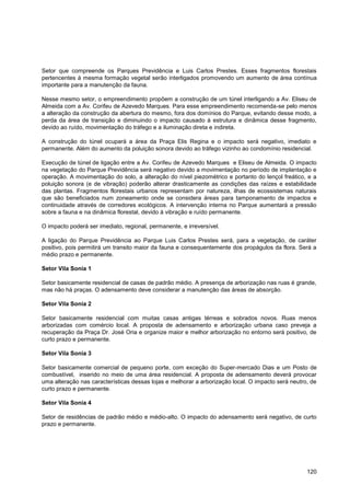 Setor que compreende os Parques Previdência e Luis Carlos Prestes. Esses fragmentos florestais
pertencentes à mesma formação vegetal serão interligados promovendo um aumento de área contínua
importante para a manutenção da fauna.

Nesse mesmo setor, o empreendimento propõem a construção de um túnel interligando a Av. Eliseu de
Almeida com a Av. Corifeu de Azevedo Marques. Para esse empreendimento recomenda-se pelo menos
a alteração da construção da abertura do mesmo, fora dos domínios do Parque, evitando desse modo, a
perda da área de transição e diminuindo o impacto causado à estrutura e dinâmica desse fragmento,
devido ao ruído, movimentação do tráfego e a iluminação direta e indireta.

A construção do túnel ocupará a área da Praça Elis Regina e o impacto será negativo, imediato e
permanente. Além do aumento da poluição sonora devido ao tráfego vizinho ao condomínio residencial.

Execução de túnel de ligação entre a Av. Corifeu de Azevedo Marques e Eliseu de Almeida. O impacto
na vegetação do Parque Previdência será negativo devido a movimentação no período de implantação e
operação. A movimentação do solo, a alteração do nível piezométrico e portanto do lençol freático, e a
poluição sonora (e de vibração) poderão alterar drasticamente as condições das raízes e estabilidade
das plantas. Fragmentos florestais urbanos representam por natureza, ilhas de ecossistemas naturais
que são beneficiados num zoneamento onde se considera áreas para tamponamento de impactos e
continuidade através de corredores ecológicos. A intervenção interna no Parque aumentará a pressão
sobre a fauna e na dinâmica florestal, devido à vibração e ruído permanente.

O impacto poderá ser imediato, regional, permanente, e irreversível.

A ligação do Parque Previdência ao Parque Luis Carlos Prestes será, para a vegetação, de caráter
positivo, pois permitirá um transito maior da fauna e consequentemente dos propágulos da flora. Será a
médio prazo e permanente.

Setor Vila Sonia 1

Setor basicamente residencial de casas de padrão médio. A presença de arborização nas ruas é grande,
mas não há praças. O adensamento deve considerar a manutenção das áreas de absorção.

Setor Vila Sonia 2

Setor basicamente residencial com muitas casas antigas térreas e sobrados novos. Ruas menos
arborizadas com comércio local. A proposta de adensamento e arborização urbana caso preveja a
recuperação da Praça Dr. José Oria e organize maior e melhor arborização no entorno será positivo, de
curto prazo e permanente.

Setor Vila Sonia 3

Setor basicamente comercial de pequeno porte, com exceção do Super-mercado Dias e um Posto de
combustível, inserido no meio de uma área residencial. A proposta de adensamento deverá provocar
uma alteração nas características dessas lojas e melhorar a arborização local. O impacto será neutro, de
curto prazo e permanente.

Setor Vila Sonia 4

Setor de residências de padrão médio e médio-alto. O impacto do adensamento será negativo, de curto
prazo e permanente.




                                                                                                    120
 