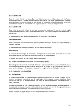 Setor Vital Brasil 1

Setor do Instituto Butantã e arredores. Esse setor é basicamente comercial com área verde significativa
mantida pelo Instituto. Também considerada como área cultural e de lazer. O adensamento nas áreas
próximas poderá provocar diminuição de área tampão de impactos à comunidade silvestre, conservada
no Instituto. O impacto de adensamento será negativo, de curto e médio prazo e permanente.

Setor Vital Brasil 2

Setor misto de comércio voltado às avenidas e condomínio residencial de padrão médio. A região
comercial será beneficiada com a proposta de arborização. Será um impacto positivo de médio prazo e
permanente.

O adensamento na área residencial será negativo, de curto prazo e permanente.

Setor Vital Brasil 3

Setor basicamente residencial com casas isoladas, jardim e arborização urbana. Área de pouco tráfego e
pequena atividade.

O adensamento será um impacto negativo, de curto prazo e permanente.

Parque Jóquei

O programa de recuperação de ambientes e recomposição de áreas verdes favorecerá seu uso para
lazer pela população local, além de contemplar habitações de interesse social.

O impacto será positivo, de curto e médio prazo e permanente.

b)   Certificado de Potencial Adicional de Construção (CEPAC)

De modo geral o adensamento incentivado diminuirá a relação de cobertura vegetal por habitante, o que
influi negativamente na qualidade ambiental. A magnitude do impacto vai ser diferente de acordo com o
setor considerado o que é discutido com mais detalhes a seguir no item avaliação dos impactos.

5.11. AVALIAÇÃO DOS IMPACTOS

a)   Obras Viárias

O impacto da supressão da cobertura vegetal (elementos da arborização urbana, canteiros, praças,
terrenos particulares) ocorrerá na fase de implantação e tem natureza negativa, incidência direta,
irreversível, com área de abrangência local, com tempo de duração permanente, probabilidade certa e
baixa magnitude.

No caso da supressão de toda a praça Elis Regina e da área verde da Sociedade Beneficiente Alemã, o
impacto será de natureza negativa, incidência direta, irreversível, com área de abrangência local, com
tempo de duração permanente, probabilidade certa e média magnitude.

Segue a listagem da vegetação que deverá ser suprimida da praça Elis Regina:




                                                                                                   121
 