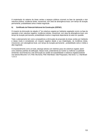 A implantação do sistema de áreas verdes e espaços públicos ocorrerá na fase de operação e tem
natureza positiva, incidência direta, irreversível, com área de abrangência local, com tempo de duração
permanente, probabilidade certa e média magnitude.

b)    Certificado de Potencial Adicional de Construção (CEPAC)
                                         2
O impacto da diminuição da relação m de cobertura vegetal por habitante vegetação ocorre na fase de
operação e tem natureza negativa, incidência indireta, irreversível, com área de abrangência local, com
tempo de duração permanente, probabilidade incerta e magnitude dependente do setor em questão.

Todo o adensamento tem como conseqüência a diminuição da proporção de áreas verdes por habitante
e desse modo é considerado um impacto negativo desde a sua implantação, de incidência direta,
irreversível, com abrangência local, com tempo de duração permanente , probabilidade certa e média a
alta magnitude.

O empreendimento como um todo, abrange setores com distintos graus de cobertura vegetal, assim
como distintos padrões de edificação. Desse modo, pretendendo-se manter ou melhorar a qualidade
ambiental, recomenda-se a não diminuição do caráter de acessibilidade e cobertura vegetal existente
nos setores Morumbi I e II, Pólo Vila Sonia, Pólo Vital Brasil, Vale Pirajussara, Vila Sonia 1,2, Vital Brasil
1,2 e 3.




                                                                                                           123
 