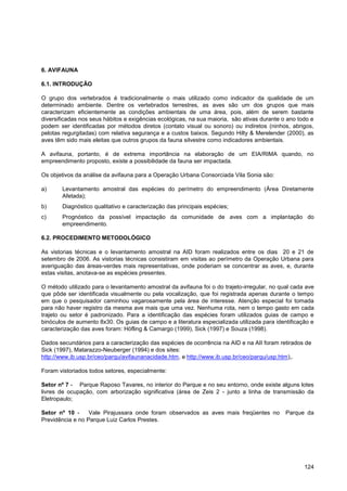 6. AVIFAUNA

6.1. INTRODUÇÃO

O grupo dos vertebrados é tradicionalmente o mais utilizado como indicador da qualidade de um
determinado ambiente. Dentre os vertebrados terrestres, as aves são um dos grupos que mais
caracterizam eficientemente as condições ambientais de uma área, pois, além de serem bastante
diversificadas nos seus hábitos e exigências ecológicas, na sua maioria, são ativas durante o ano todo e
podem ser identificadas por métodos diretos (contato visual ou sonoro) ou indiretos (ninhos, abrigos,
pelotas regurgitadas) com relativa segurança e a custos baixos. Segundo Hilty & Merelender (2000), as
aves têm sido mais eleitas que outros grupos da fauna silvestre como indicadores ambientais.

A avifauna, portanto, é de extrema importância na elaboração de um EIA/RIMA quando, no
empreendimento proposto, existe a possibilidade da fauna ser impactada.

Os objetivos da análise da avifauna para a Operação Urbana Consorciada Vila Sonia são:

a)      Levantamento amostral das espécies do perímetro do empreendimento (Área Diretamente
        Afetada);
b)      Diagnóstico qualitativo e caracterização das principais espécies;
c)      Prognóstico da possível impactação da comunidade de aves com a implantação do
        empreendimento.

6.2. PROCEDIMENTO METODOLÓGICO

As vistorias técnicas e o levantamento amostral na AID foram realizados entre os dias 20 e 21 de
setembro de 2006. As vistorias técnicas consistiram em visitas ao perímetro da Operação Urbana para
averiguação das áreas-verdes mais representativas, onde poderiam se concentrar as aves, e, durante
estas visitas, anotava-se as espécies presentes.

O método utilizado para o levantamento amostral da avifauna foi o do trajeto-irregular, no qual cada ave
que pôde ser identificada visualmente ou pela vocalização, que foi registrada apenas durante o tempo
em que o pesquisador caminhou vagarosamente pela área de interesse. Atenção especial foi tomada
para não haver registro da mesma ave mais que uma vez. Nenhuma rota, nem o tempo gasto em cada
trajeto ou setor é padronizado. Para a identificação das espécies foram utilizados guias de campo e
binóculos de aumento 8x30. Os guias de campo e a literatura especializada utilizada para identificação e
caracterização das aves foram: Höfling & Camargo (1999), Sick (1997) e Souza (1998).

Dados secundários para a caracterização das espécies de ocorrência na AID e na AII foram retirados de
Sick (1997), Matarazzo-Neuberger (1994) e dos sites:
http://www.ib.usp.br/ceo/parqu/avifaunanacidade.htm, e http://www.ib.usp.br/ceo/parqu/usp.htm),.

Foram vistoriados todos setores, especialmente:

Setor nº 7 - Parque Raposo Tavares, no interior do Parque e no seu entorno, onde existe alguns lotes
livres de ocupação, com arborização significativa (área de Zeis 2 - junto a linha de transmissão da
Eletropaulo;

Setor nº 10 -     Vale Pirajussara onde foram observados as aves mais freqüentes no          Parque da
Previdência e no Parque Luiz Carlos Prestes.




                                                                                                    124
 