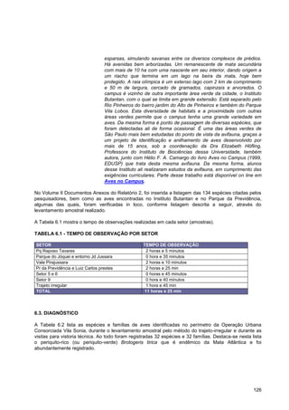 esparsas, simulando savanas entre os diversos complexos de prédios.
                                  Há avenidas bem arborizadas. Um remanescente de mata secundária
                                  com mais de 10 ha com uma nascente em seu interior, dando origem a
                                  um riacho que termina em um lago na beira da mata, hoje bem
                                  protegido. A raia olímpica é um extenso lago com 2 km de comprimento
                                  e 50 m de largura, cercado de gramados, capinzais e arvoredos. O
                                  campus é vizinho de outra importante área verde da cidade, o Instituto
                                  Butantan, com o qual se limita em grande extensão. Está separado pelo
                                  Rio Pinheiros do bairro jardim do Alto de Pinheiros e também do Parque
                                  Vila Lobos. Esta diversidade de habitats e a proximidade com outras
                                  áreas verdes permite que o campus tenha uma grande variedade em
                                  aves. Da mesma forma é ponto de passagem de diversas espécies, que
                                  foram detectadas ali de forma ocasional. É uma das áreas verdes de
                                  São Paulo mais bem estudadas do ponto de vista da avifauna, graças a
                                  um projeto de identificação e anilhamento de aves desenvolvido por
                                  mais de 15 anos, sob a coordenação da Dra Elizabeth Höfling,
                                  Professora do Instituto de Biociências dessa Universidade, também
                                  autora, junto com Hélio F. A. Camargo do livro Aves no Campus (1999,
                                  EDUSP) que trata desta mesma avifauna. Da mesma forma, alunos
                                  desse Instituto ali realizaram estudos da avifauna, em cumprimento das
                                  exigências curriculares. Parte desse trabalho está disponível on line em
                                  Aves no Campus.

No Volume II Documentos Anexos do Relatório 2, foi inserida a listagem das 134 espécies citadas pelos
pesquisadores, bem como as aves encontradas no Instituto Butantan e no Parque da Previdência,
algumas das quais, foram verificadas in loco, conforme listagem descrita a seguir, através do
levantamento amostral realizado.

A Tabela 6.1 mostra o tempo de observações realizadas em cada setor (amostras).

TABELA 6.1 - TEMPO DE OBSERVAÇÃO POR SETOR

SETOR                                              TEMPO DE OBSERVAÇÃO
Pq Raposo Tavares                                   2 horas e 5 minutos
Parque do Jóquei e entorno Jd Jussara               0 hora e 35 minutos
Vale Pirajussara                                    2 horas e 10 minutos
Pr da Previdência e Luiz Carlos prestes             2 horas e 25 min
Setor 5 e 6                                         0 horas e 45 minutos
Setor 9                                             0 hora e 40 minutos
Trajeto irregular                                   1 hora e 45 min
TOTAL                                              11 horas e 25 min




6.3. DIAGNÓSTICO

A Tabela 6.2 lista as espécies e famílias de aves identificadas no perímetro da Operação Urbana
Consorciada Vila Sonia, durante o levantamento amostral pelo método do trajeto-irregular e durante as
visitas para vistoria técnica. Ao todo foram registradas 32 espécies e 32 famílias. Destaca-se nesta lista
o periquito-rico (ou periquito-verde) Brotogeris tirica que é endêmico da Mata Atlântica e foi
abundantemente registrado.




                                                                                                      126
 