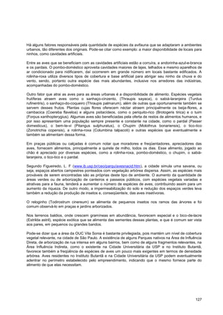 Há alguns fatores responsáveis pela quantidade de espécies da avifauna que se adaptaram a ambientes
urbanos, tão diferentes dos originais. Pode-se citar como exemplo: a maior disponibilidade de locais para
ninhos, como cavidades artificiais.

Entre as aves que se beneficiam com as cavidades artificiais estão a corruíra, a andorinha-azul-e-branca
e os pardais. O pombo-doméstico aproveita cavidades maiores de lajes, telhados e mesmo aparelhos de
ar condicionado para nidificarem, daí ocorrerem em grande número em locais bastante edificados. A
rolinha-roxa utiliza diversos tipos de cobertura e base artificial para abrigar seu ninho da chuva e do
vento, sendo, portanto outra espécie das mais abundantes, inclusive nos arredores das indústrias,
acompanhadas do pombo-doméstico.

Outro fator que atrai as aves para as áreas urbanas é a disponibilidade de alimento. Espécies vegetais
frutíferas atraem aves como o sanhaço-cinzento, (Thraupis sayaca), o sabiá-laranjeira (Turdus
rufinentris), o sanhaço-do-coqueiro (Thraupis palmarum), além de outras que oportunamente também se
servem desses frutos. Plantas cujas flores oferecem néctar atraem principalmente os beija-flores, a
cambacica (Coereba flaveloa) e alguns psitacídeos, como o periquito-rico (Brotogeris tirica) e o tuim
(Forpus xanthopterygius). Algumas aves são beneficiadas pela oferta de restos de alimentos humanos, e
por isso apresentam uma população sempre presente e constante na cidade, como o pardal (Passer
domesticus), o bem-te-vi (Pitangus sulphuratus), o Chupim (Molothrus bonariensis), o tico-tico
(Zonotrichia copensis), a rolinha-roxa (Columbina talpacoti) e outras espécies que eventualmente e
também se alimentam dessa forma.

Em praças públicas ou calçadas é comum notar que moradores e freqüentadores, apreciadores das
aves, fornecem alimentos, principalmente a quirela de milho, todos os dias. Esse alimento, jogado ao
chão é apreciado por diversas espécies, como a rolinha-roxa, pombo-doméstico, o chupim, o sabiá-
laranjeira, o tico-tico e o pardal.

Segundo Figueiredo, L. F (www.ib.usp.br/ceo/parqu/avesnacid.htm), a cidade simula uma savana, ou
seja, espaços abertos campestres ponteados com vegetação arbórea dispersa. Assim, as espécies mais
prováveis de serem encontradas são as próprias deste tipo de ambiente. O aumento da quantidade de
áreas verdes ou de arborização de canteiros e passeios públicos, com espécies vegetais variadas e
atrativas para a fauna, tenderá a aumentar o número de espécies de aves, contribuindo assim para um
aumento da riqueza. De outro modo, a impermeabilização do solo e redução dos espaços verdes leva
também a redução da produção de insetos e, conseqüente/e, das aves insetívoras.

O reloginho (Todirostrum cinereum) se alimenta de pequenos insetos nos ramos das árvores e foi
comum observá-lo em praças e jardins arborizados.

Nos terrenos baldios, onde crescem gramíneas em abundância, favorecem especial e o bico-de-lacre
(Estrilda astril), espécie exótica que se alimenta das sementes dessas plantas, e que é comum ser vista
aos pares, em pequenos ou grandes bandos.

Pode-se dizer que a área da OUC Vila Sonia é bastante privilegiada, pois mantém um nível de cobertura
vegetal relevante, na cidade de São Paulo. A existência de alguns Parques nativos na Área de Influência
Direta, de arborização de rua intensa em alguns bairros, bem como de alguns fragmentos relevantes, na
Área Influência Indireta, como o existente na Cidade Universitária da USP e no Instituto Butantã,
favorece também a freqüência de espécies de aves um pouco mais exigentes em termos de densidade
arbórea. Aves residentes no Instituto Butantã e na Cidade Universitária da USP podem eventualmente
adentrar no perímetro estabelecido pelo empreendimento, indicando que o mesmo fornece parte do
alimento de que elas necessitam.




                                                                                                     127
 