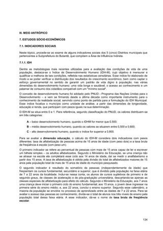 III. MEIO ANTRÓPICO

7. ESTUDOS SÓCIO-ECONÔMICOS

7.1. INDICADORES SOCIAIS

Neste tópico, procede-se ao exame de alguns indicadores sociais dos 5 (cinco) Distritos municipais que
pertencentes a Subprefeitura do Butantã, que compõem a Área de Influência Indireta.

7.1.1. IDH

Dentre as metodologias mais recentes utilizadas para a avaliação das condições de vida de uma
população, destaca-se o Índice de Desenvolvimento Humano (IDH-M), cujo objetivo é mensurar e
qualificar a melhoria de tais condições, refletida nas estatísticas censitárias. Esse índice foi elaborado de
modo a se poder verificar a distribuição dos resultados do crescimento econômico, bem como captar o
esforço governamental no sentido de garantir um padrão de vida digno à população, nas várias
dimensões do desenvolvimento humano: uma vida longa e saudável, o acesso ao conhecimento e um
patamar de consumo dos cidadãos compatível com um "mínimo social".
O conceito de desenvolvimento humano foi adotado pelo PNUD - Programa das Nações Unidas para o
Desenvolvimento – e vem se firmando desde a última década como importante instrumento para o
conhecimento da realidade social, servindo como ponto de partida para a formulação do IDH Municipal.
Esse índice focaliza o município como unidade de análise, a partir das dimensões de longevidade,
educação e renda, que participam com pesos iguais na sua determinação.
O IDH-M se situa entre 0 e 1. Para referência, segundo classificação do PNUD, os valores distribuem-se
em três categorias:

      A – baixo desenvolvimento humano, quando o IDHM for menor que 0,500;
      B – médio desenvolvimento humano, quando os valores se situarem entre 0,500 e 0,800;
      C – alto desenvolvimento humano, quando o índice for superior a 0,800.

Para se avaliar a dimensão educação, o cálculo do IDH-M considera dois indicadores com pesos
diferentes: taxa de alfabetização de pessoas acima de 15 anos de idade (com peso dois) e a taxa bruta
de freqüência à escola (com peso um).
O primeiro indicador se refere ao percentual de pessoas com mais de 15 anos capaz de ler e escrever
um bilhete simples – os adultos alfabetizados. Segundo o Ministério da Educação, se uma criança não
se atrasar na escola ela completará esse ciclo aos 14 anos de idade, daí se medir o analfabetismo a
partir dos 15 anos. A taxa de alfabetização é obtida pela divisão do total de alfabetizados maiores de 15
anos pela população total de mais de 15 anos de idade do município pesquisado.
O segundo indicador é resultado do somatório de pessoas (independentemente da idade) que
freqüentam os cursos fundamental, secundário e superior, que é dividido pela população na faixa etária
de 7 a 22 anos da localidade. Inclui-se nessa conta, os alunos de cursos supletivos de primeiro e de
segundo graus, de classes de aceleração e de pós-graduação universitária, descartando-se apenas as
classes especiais de alfabetização para efeito do cálculo. Segundo o Ministério da Educação, aos 7 anos
uma criança deve iniciar o primeiro ciclo do ensino fundamental; aos 15 anos, o jovem deve ingressar na
primeira série do ensino médio; e, aos 22 anos, conclui o ensino superior. Segundo esse calendário, a
maioria da população se envolve no processo de aprendizado entre as idades de 7 e 22 anos. Para se
avaliar o acesso das pessoas ao conhecimento, divide-se o total de alunos nos três níveis de ensino pela
população total dessa faixa etária. A esse indicador, dá-se o nome de taxa bruta de freqüência
escolar.




                                                                                                         134
 