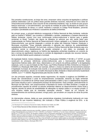 Dos preceitos constitucionais, ao longo dos anos, emanaram vários conjuntos de legislações e políticas
públicas destinadas a pôr em prática essas grandes diretrizes nacionais, traduzindo-se numa vasta lex
infraconstitucional ambiental. Esse conjunto de leis ambientais brasileiras, hoje, se divide em dois grupos
básicos essenciais: o civil-administrativo, que reporta às medidas de ordem fiscalizadora do Estado e às
medidas reparatórias de danos; e o penal, mediante a inserção no Código Penal Brasileiro, prevendo
punições e penalidades aos infratores e causadores de delitos ambientais.

No primeiro grupo, a principal referência corresponde à Política Nacional de Meio Ambiente, instituída
                  o
pela Lei Federal n 6938/81, que constituiu o SISNAMA e, também, estabeleceu o Cadastro Nacional de
Defesa Ambiental, criando uma nova conformação jurídico-institucional e técnica para a gestão
ambiental no Brasil. Também são dignos de destaque os esforços que vêm sendo feitos para
implementação da Política Nacional de Desenvolvimento Urbano agregado a um Sistema Nacional de
Desenvolvimento, que permita integração e controle de ações das instancias Federais, Estaduais e
                         3
Municipais envolvidas .Essa interação pretendida é relevante aos objetivos de sustentabilidade
                                 4
estabelecidos Política Ambiental . De outro lado, embora a Política Nacional de Meio Ambiente seja uma
referência central no disciplinamento da questão ambiental e, com efeito, na orientação do
desenvolvimento urbano, registra-se na história das legislações ambientais brasileiras um conjunto de
leis e normas de significativa importância no controle da degradação e poluição dos recursos naturais,
tanto no âmbito federal quanto estadual e municipal.
                                                                                                                           o
Da legislação federal, merece destaque à parte as Resoluções CONAMA nº 001/86 e n 237/97, as quais
constituem as principais referências jurídico-institucionais para o licenciamento ambiental. Estes
                                                                                        5
regramentos federais estão, além disso, relacionados a um conjunto de políticas públicas e de legislações
                                                                                                        o
estaduais, como no caso do Estado de São Paulo, cuja Política Estadual de Meio Ambiente (Lei Estadual n
9.509/97) e a Resolução SMA 42/94, por exemplo, definem o modus do sistema de licenciamento estadual.
A legislação municipal, de evolução mais recente, e os procedimentos definidos para aprovação de estudos
ambientais urbanísticos, através do Conselho Municipal do Meio Ambiente e Desenvolvimento Sustentável -
CADES, (Lei n.º 11.426/93, Regulamentada pelo Decreto 33.804, 1993).

Um dos principais aspectos, emanado destes regramentos, diz respeito à exigência de EIA/RIMA em
função das características e porte do empreendimento considerado, deixando ao órgão ambiental
competente a incumbência de verificar essas particularidades e definir o tipo e o detalhamento requerido
para esses estudos e para o subseqüente processo de licenciamento. Essa condição, particularmente no
Município de São Paulo, vem proporcionando à Secretaria do Verde e do Meio Ambiente, a criação de
procedimentos capazes de orientar os estudos ambientais relativos ao desenvolvimento urbano local e
regional, através do estudo de possibilidades de alterações no espaço público e no espaço privado. É
uma iniciativa inédita pois as chamadas operações urbanas,                 tratam de um conjunto de
empreendimentos de ocorrência provável, a longo prazo, que envolvem um conjunto de obras de portes
diversos.

As intervenções urbanas, dadas as suas características singulares (normalmente implicando em mais
benefícios do que impactos deletérios), têm inclinado o Poder Público à exigência de EIVs e de

3
    Ver Resolução da 2ª Conferencia Nacional de Cidades, Ministério das Cidades, dez 2005.
4
    Lei da Política Nacional do Meio Ambiente número 6.938 de 17/01/1981.

5
  Outras legislações também concorrem para consolidar e amparar o processo de licenciamento e avaliação de impactos ambientais, entre elas, o
Código Florestal Brasileiro (Lei Federal 4.771/65 e 7.803/89); a Lei Federal n o 9.605/98, ou “Lei dos Crimes Ambientais” (regulamentada pelo
Decreto no 3.179/99); Lei 3.924/61, que disciplina e dispõem sobre os monumentos arqueológicos e pré-históricos nacionais, as Portarias do
IBAMA, relativas às espécies da fauna e da flora ameaçadas de extinção (Portarias nº 1.522/89 e Portaria nº 45-N/92 e subseqüentes alterações);
a Política Nacional de Recursos Hídricos (Lei Federal 9.433/97); O Estatuto da Cidade (Lei Federal no 10.257/01) e legislações federais e
municipais referentes aos usos e ocupação do solo. Para o Vale do Paraíba, em particular, também podem ser destacadas as legislações relativas à
proteção da Mata Atlântica, tais como a Resolução CONAMA 01/94, Resolução Conjunta IBMA/SMA 01/94, Resolução CONAMA 07/96 sobre
remanescentes da Mata Atlântica e Resolução SMA 55/95.




                                                                                                                                             14
 