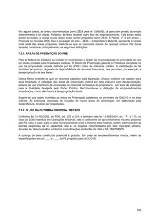Em alguns casos, as áreas recomendadas como ZEIS pela lei 13885/05, já possuíam projeto aprovado
anteriormente à lei citada. Portanto, deverão receber outro tipo de empreendimento. Tais áreas estão
sendo excluídas, e outras novas áreas estão sendo propostas como ZEIS. A Planta nº 4 em anexo –
Proposta de Revisão 2006, Uso e ocupação do solo – ZEIS – Subprefeitura Butantã, apresenta a versão
mais atual das áreas propostas. Salienta-se que as propostas sociais da operaçõ urbana Vila Sonia
deverão considerar principalmente, as seguintes definições:

7.2.1. ÁREAS DE PREEMPÇÃO DO PRE

Pela lei federal do Estatuto da Cidade foi reconhecido o direito da municipalidade ter prioridade de uso
em áreas privadas para finalidades públicas. O Direito de Preempção garante à Prefeitura prioridade no
uso da propriedade privada definida por lei (PRE) como de interesse público. A viabilização de tal
iniciativa, no entanto, depende da disponibilidade de recursos financeiros, que permitam, por exemplo, a
desapropriação de tais áreas.

Dessa forma entende-se que os recursos captados pela Operação Urbana poderão ser usados para
essa finalidade. A utilização das áreas de preempção poderá ser feita inclusive sem desapropriação,
através do uso incentivos de concessão de potencial construtivo ao proprietário, em troca da utilização
para a finalidade desejada pelo Poder Público. Recomenda-se a utilização de empreendimentos
incentivados, como alternativa à desapropriação direta.

Sugere-se que sejam mantidas as áreas de Preempção existentes no perímetro da OUCVS e na área
indireta. As eventuais propostas de inclusão de novas áreas de preempção, em elaboração pela
Subprefeitura, deverão ser respeitadas.

7.2.2. O USO DA OUTORGA ONEROSA / CEPACS

Conforme lei 13.430/2002, do PDE, art. 225 a 234, e também pela lei 13.885/2004, art. 171 e 173, no
caso de ZEIS inseridas em Operações Urbanas, vale o coeficiente de aproveitamento máximo proposto
pelo PL caso a caso, para o setor correspondente onde a mesma está inserida, porém, permanecem as
demais exigências da lei específica. Isto é, os projetos recomendados por esta Operação Urbana,
deverão ser desenvolvidos conforme especificações existentes de Habi e SEHAB/PMSPS.

A outorga de área construída potencial é gratuita. Em caso de empreendimentos mistos, valem as
especificações dos art. ___ e ____ do PL proposto para a OUCVS.




                                                                                                    145
 