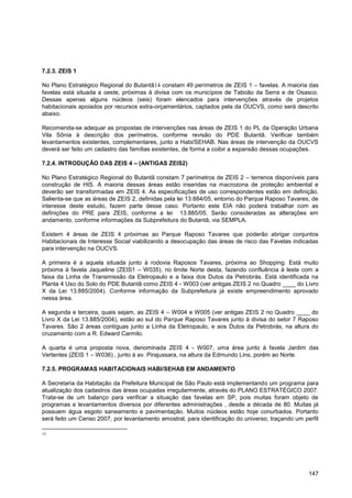 7.2.3. ZEIS 1

No Plano Estratégico Regional do Butantã14 constam 49 perímetros de ZEIS 1 – favelas. A maioria das
favelas está situada a oeste, próximas à divisa com os municípios de Taboão da Serra e de Osasco.
Dessas apenas alguns núcleos (seis) foram elencados para intervenções através de projetos
habitacionais apoiados por recursos extra-orçamentários, captados pela da OUCVS, como será descrito
abaixo.

Recomenda-se adequar as propostas de intervenções nas áreas de ZEIS 1 do PL da Operação Urbana
Vila Sônia à descrição dos perímetros, conforme revisão do PDE Butantã. Verificar também
levantamentos existentes, complementares, junto a Habi/SEHAB. Nas áreas de intervenção da OUCVS
deverá ser feito um cadastro das famílias existentes, de forma a coibir a expansão dessas ocupações.

7.2.4. INTRODUÇÃO DAS ZEIS 4 – (ANTIGAS ZEIS2)

No Plano Estratégico Regional do Butantã constam 7 perímetros de ZEIS 2 – terrenos disponíveis para
construção de HIS. A maioria dessas áreas estão inseridas na macrozona de proteção ambiental e
deverão ser transformadas em ZEIS 4. As especificações de uso correspondentes estão em definição.
Salienta-se que as áreas de ZEIS 2, definidas pela lei 13.884/05, entorno do Parque Raposo Tavares, de
interesse deste estudo, fazem parte desse caso. Portanto este EIA não poderá trabalhar com as
definições do PRE para ZEIS, conforme a lei 13.885/05. Serão consideradas as alterações em
andamento, conforme informações da Subprefeitura do Butantã, via SEMPLA.

Existem 4 áreas de ZEIS 4 próximas ao Parque Raposo Tavares que poderão abrigar conjuntos
Habitacionais de Interesse Social viabilizando a desocupação das áreas de risco das Favelas indicadas
para intervenção na OUCVS.

A primeira é a aquela situada junto à rodovia Raposos Tavares, próxima ao Shopping. Está muito
próxima à favela Jaqueline (ZEIS1 – W035), no limite Norte desta, fazendo confluência à leste com a
faixa da Linha de Transmissão da Eletropaulo e a faixa dos Dutos da Petrobrás. Está identificada na
Planta 4 Uso do Solo do PDE Butantã como ZEIS 4 - W003 (ver antigas ZEIS 2 no Quadro ____ do Livro
X da Lei 13.885/2004). Conforme informação da Subprefeitura já existe empreendimento aprovado
nessa área.

A segunda e terceira, quais sejam, as ZEIS 4 – W004 e W005 (ver antigas ZEIS 2 no Quadro ____ do
Livro X da Lei 13.885/2004), estão ao sul do Parque Raposo Tavares junto à divisa do setor 7 Raposo
Tavares. São 2 áreas contíguas junto a Linha da Eletropaulo, e aos Dutos da Petrobrás, na altura do
cruzamento com a R. Edward Carmilo.

A quarta é uma proposta nova, denominada ZEIS 4 - W007, uma área junto à favela Jardim das
Vertentes (ZEIS 1 – W036) , junto à av. Pirajussara, na altura da Edmundo Lins, porém ao Norte.

7.2.5. PROGRAMAS HABITACIONAIS HABI/SEHAB EM ANDAMENTO

A Secretaria da Habitação da Prefeitura Municipal de São Paulo está implementando um programa para
atualização dos cadastros das áreas ocupadas irregularmente, através do PLANO ESTRATÉGICO 2007.
Trata-se de um balanço para verificar a situação das favelas em SP, pois muitas foram objeto de
programas e levantamentos diversos por diferentes administrações , desde a década de 80. Muitas já
possuem água esgoto saneamento e pavimentação. Muitos núcleos estão hoje conurbados. Portanto
será feito um Censo 2007, por levantamento amostral, para identificação do universo, traçando um perfil

14




                                                                                                   147
 