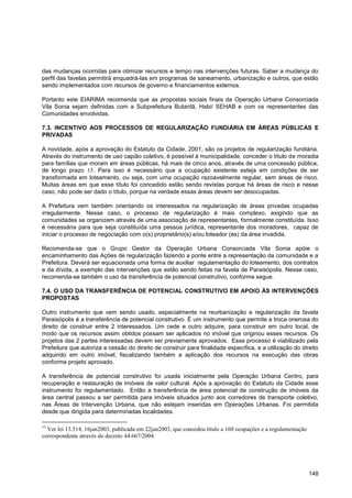 das mudanças ocorridas para otimizar recursos e tempo nas intervenções futuras. Saber a mudança do
perfil das favelas permitirá enquadrá-las em programas de saneamento, urbanização e outros, que estão
sendo implementados com recursos de governo e financiamentos externos.

Portanto este EIARIMA recomenda que as propostas sociais finais da Operação Urbana Consorciada
Vila Sonia sejam definidas com a Subprefeitura Butantã, Habi/ SEHAB e com os representantes das
Comunidades envolvidas.

7.3. INCENTIVO AOS PROCESSOS DE REGULARIZAÇÃO FUNDIÁRIA EM ÁREAS PÚBLICAS E
PRIVADAS

A novidade, após a aprovação do Estatuto da Cidade, 2001, são os projetos de regularização fundiária.
Através do instrumento de uso capião coletivo, é possível à municipalidade, conceder o título de moradia
para famílias que moram em áreas públicas, há mais de cinco anos, através de uma concessão pública,
de longo prazo 15. Para isso é necessário que a ocupação existente esteja em condições de ser
transformada em loteamento, ou seja, com uma ocupação razoavelmente regular, sem áreas de risco.
Muitas áreas em que esse título foi concedido estão sendo revistas porque há áreas de risco e nesse
caso, não pode ser dado o título, porque na verdade essas áreas devem ser desocupadas.

A Prefeitura vem também orientando os interessados na regularização de áreas privadas ocupadas
irregularmente. Nesse caso, o processo de regularização é mais complexo, exigindo que as
comunidades se organizem através de uma associação de representantes, formalmente constituída. Isso
é necessária para que seja constituída uma pessoa jurídica, representante dos moradores, capaz de
iniciar o processo de negociação com o(s) proprietário(s) e/ou loteador (es) da área invadida.

Recomenda-se que o Grupo Gestor da Operação Urbana Consorciada Vila Sonia apóie o
encaminhamento das Ações de regularização fazendo a ponte entre a representação da comunidade e a
Prefeitura. Deverá ser equacionada uma forma de auxiliar regulamentação do loteamento, dos contratos
e da dívida, a exemplo das intervenções que estão sendo feitas na favela de Paraisópolis. Nesse caso,
recomenda-se também o uso da transferência de potencial construtivo, conforme segue.

7.4. O USO DA TRANSFERÊNCIA DE POTENCIAL CONSTRUTIVO EM APOIO ÀS INTERVENÇÕES
PROPOSTAS

Outro instrumento que vem sendo usado, especialmente na reurbanização e regularização da favela
Paraisópolis é a transferência de potencial construtivo. É um instrumento que permite a troca onerosa do
direito de construir entre 2 interessados. Um cede e outro adquire, para construir em outro local, de
modo que os recursos assim obtidos possam ser aplicados no imóvel que originou esses recursos. Os
projetos das 2 partes interessadas devem ser previamente aprovados. Esse processo é viabilizado pela
Prefeitura que autoriza a cessão do direito de construir para finalidade específica, e a utilização do direito
adquirido em outro imóvel, fiscalizando também a aplicação dos recursos na execução das obras
conforme projeto aprovado.

A transferência de potencial construtivo foi usada inicialmente pela Operação Urbana Centro, para
recuperação e restauração de imóveis de valor cultural. Após a aprovação do Estatuto da Cidade esse
instrumento foi regulamentado. Então a transferência de área potencial de construção de imóveis da
área central passou a ser permitida para imóveis situados junto aos corredores de transporte coletivo,
nas Áreas de Intervenção Urbana, que não estejam inseridas em Operações Urbanas. Foi permitida
desde que dirigida para determinadas localidades.

15
  Ver lei 13.514, 16jan2003, publicada em 22jan2003, que concedeu título a 160 ocupações e a regulamentação
correspondente através do decreto 44.667/2004.




                                                                                                              148
 