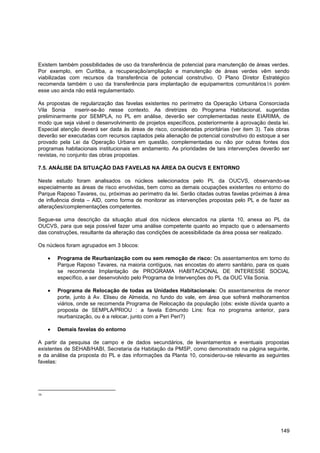 Existem também possibilidades de uso da transferência de potencial para manutenção de áreas verdes.
Por exemplo, em Curitiba, a recuperação/ampliação e manutenção de áreas verdes vêm sendo
viabilizadas com recursos da transferência de potencial construtivo. O Plano Diretor Estratégico
recomenda também o uso da transferência para implantação de equipamentos comunitários16 porém
esse uso ainda não está regulamentado.

As propostas de regularização das favelas existentes no perímetro da Operação Urbana Consorciada
Vila Sonia      inserir-se-ão nesse contexto. As diretrizes do Programa Habitacional, sugeridas
preliminarmente por SEMPLA, no PL em análise, deverão ser complementadas neste EIARIMA, de
modo que seja viável o desenvolvimento de projetos específicos, posteriormente à aprovação desta lei.
Especial atenção deverá ser dada às áreas de risco, consideradas prioritárias (ver item 3). Tais obras
deverão ser executadas com recursos captados pela alienação de potencial construtivo do estoque a ser
provado pela Lei da Operação Urbana em questão, complementadas ou não por outras fontes dos
programas habitacionais institucionais em andamento. As prioridades de tais intervenções deverão ser
revistas, no conjunto das obras propostas.

7.5. ANÁLISE DA SITUAÇÃO DAS FAVELAS NA ÁREA DA OUCVS E ENTORNO

Neste estudo foram analisados os núcleos selecionados pelo PL da OUCVS, observando-se
especialmente as áreas de risco envolvidas, bem como as demais ocupações existentes no entorno do
Parque Raposo Tavares, ou, próximas ao perímetro da lei. Serão citadas outras favelas próximas à área
de influência direta – AID, como forma de monitorar as intervenções propostas pelo PL e de fazer as
alterações/complementações competentes.

Segue-se uma descrição da situação atual dos núcleos elencados na planta 10, anexa ao PL da
OUCVS, para que seja possível fazer uma análise competente quanto ao impacto que o adensamento
das construções, resultante da alteração das condições de acessibilidade da área possa ser realizado.

Os núcleos foram agrupados em 3 blocos:

       Programa de Reurbanização com ou sem remoção de risco: Os assentamentos em torno do
       Parque Raposo Tavares, na maioria contíguos, nas encostas do aterro sanitário, para os quais
       se recomenda Implantação de PROGRAMA HABITACIONAL DE INTERESSE SOCIAL
       específico, a ser desenvolvido pelo Programa de Intervenções do PL da OUC Vila Sonia.

       Programa de Relocação de todas as Unidades Habitacionais: Os assentamentos de menor
       porte, junto à Av. Eliseu de Almeida, no fundo do vale, em área que sofrerá melhoramentos
       viários, onde se recomenda Programa de Relocação da população (obs: existe dúvida quanto a
       proposta de SEMPLA/PRIOU : a favela Edmundo Lins: fica no programa anterior, para
       reurbanização, ou é a relocar, junto com a Peri Peri?)

       Demais favelas do entorno

A partir da pesquisa de campo e de dados secundários, de levantamentos e eventuais propostas
existentes de SEHAB/HABI, Secretaria da Habitação da PMSP, como demonstrado na página seguinte,
e da análise da proposta do PL e das informações da Planta 10, considerou-se relevante as seguintes
favelas:




16




                                                                                                  149
 