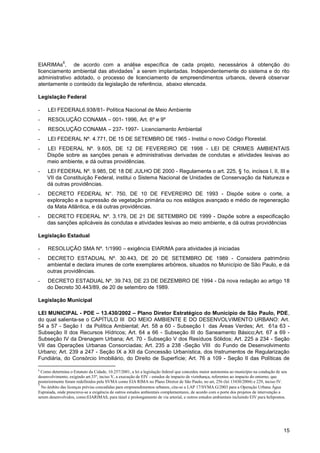 6
EIARIMAs , de acordo com a análise específica de cada projeto, necessários à obtenção do
                                      7
licenciamento ambiental das atividades a serem implantadas. Independentemente do sistema e do rito
administrativo adotado, o processo de licenciamento de empreendimentos urbanos, deverá observar
atentamente o conteúdo da legislação de referência, abaixo elencada.

Legislação Federal

-    LEI FEDERAL6.938/81- Política Nacional de Meio Ambiente
-    RESOLUÇÃO CONAMA – 001- 1996, Art. 6º e 9º
-    RESOLUÇÃO CONAMA – 237- 1997- Licenciamento Ambiental
-    LEI FEDERAL Nº. 4.771, DE 15 DE SETEMBRO DE 1965 - Institui o novo Código Florestal.
-    LEI FEDERAL Nº. 9.605, DE 12 DE FEVEREIRO DE 1998 - LEI DE CRIMES AMBIENTAIS
     Dispõe sobre as sanções penais e administrativas derivadas de condutas e atividades lesivas ao
     meio ambiente, e dá outras providências.
-    LEI FEDERAL Nº. 9.985, DE 18 DE JULHO DE 2000 - Regulamenta o art. 225, § 1o, incisos I, II, III e
     VII da Constituição Federal, institui o Sistema Nacional de Unidades de Conservação da Natureza e
     dá outras providências.
-    DECRETO FEDERAL N°. 750, DE 10 DE FEVEREIRO DE 1993 - Dispõe sobre o corte, a
     exploração e a supressão de vegetação primária ou nos estágios avançado e médio de regeneração
     da Mata Atlântica, e dá outras providências.
-    DECRETO FEDERAL Nº. 3.179, DE 21 DE SETEMBRO DE 1999 - Dispõe sobre a especificação
     das sanções aplicáveis às condutas e atividades lesivas ao meio ambiente, e dá outras providências

Legislação Estadual

-    RESOLUÇÃO SMA Nº. 1/1990 – exigência EIARIMA para atividades já iniciadas
-    DECRETO ESTADUAL Nº. 30.443, DE 20 DE SETEMBRO DE 1989 - Considera patrimônio
     ambiental e declara imunes de corte exemplares arbóreos, situados no Município de São Paulo, e dá
     outras providências.
-    DECRETO ESTADUAL Nº. 39.743, DE 23 DE DEZEMBRO DE 1994 - Dá nova redação ao artigo 18
     do Decreto 30.443/89, de 20 de setembro de 1989.

Legislação Municipal

LEI MUNICIPAL - PDE – 13.430/2002 – Plano Diretor Estratégico do Município de São Paulo, PDE,
do qual salienta-se o CAPÍTULO III DO MEIO AMBIENTE E DO DESENVOLVIMENTO URBANO: Art.
54 a 57 - Seção I da Política Ambiental; Art. 58 a 60 - Subseção I das Áreas Verdes; Art. 61a 63 -
Subseção II dos Recursos Hídricos; Art. 64 a 66 - Subseção III do Saneamento Básico;Art. 67 a 69 -
Subseção IV da Drenagem Urbana; Art. 70 - Subseção V dos Resíduos Sólidos; Art. 225 a 234 - Seção
VII das Operações Urbanas Consorciadas; Art. 235 a 238 -Seção VIII do Fundo de Desenvolvimento
Urbano; Art. 239 a 247 - Seção IX a XII da Concessão Urbanística, dos Instrumentos de Regularização
Fundiária, do Consórcio Imobiliário, do Direito de Superfície; Art. 76 a 109 - Seção II das Políticas de

6
  Como determina o Estatuto da Cidade, 10.257/2001, a lei a legislação federal que concedeu maior autonomia ao município na condução de seu
desenvolvimento, exigindo art.33º, inciso V, a execução de EIV - estudos de impacto de vizinhança, referentes ao impacto do entorno, que
posteriormente foram redefinidos pela SVMA como EIA RIMA no Plano Diretor de São Paulo, no art, 256 (lei 13430/2004) e 229, inciso IV.
7
  No âmbito das licenças prévias concedidas para empreendimentos urbanos, cita-se a LAP 17/SVMA.G/2003 para a Operação Urbana Água
Espraiada, onde prescreve-se a exigência de outros estudos ambientais complementares, de acordo com o porte dos projetos de intervenção a
serem desenvolvidos, como:EIARIMAS, para túnel e prolongamento de via arterial, e outros estudos ambientais incluindo EIV para helipontos.




                                                                                                                                         15
 