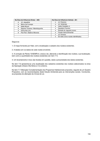 Na Área de Influencia Direta – AID:               Na Área de Influência Indireta - AII :
            Jd. Jaqueline                                    Jd. Dracena
            Morro da Fumaça                                  Jd. Vertentes
            Nella Murari                                     Valdo Paoliello Jr.
            Raposo Tavares / Mandioquinha                    Desidério Ferreira
            Edmundo Lins                                     Estrada do Jaguaré (nova)
            Peri Peri / Balbino Miranda                      Favela Intercontinental
                                                             Jd. Ferreira
                                                             Do Gelo (novo núcleo identificado)


Segue-se:

1. O mapa fornecido por Habi, com a localização e cadastro dos núcleos existentes.

2. A tabela com os dados de cada núcleo envolvido.

3. A correção da Planta 10/SEMPLA, anexa a lei, alterando a identificação dos núcleos, sua localização,
bem como a quantidade dos núcleos existentes (ver item 7.7)

4. Um levantamento in loco das favelas em questão, dada a precariedade dos dados existentes.

No item 7.6 apresenta-se uma atualização dos cadastros existentes dos núcleos selecionados na área
da Operação Urbana Vila Sônia e 3 no entorno.

No item 7.7 Alteração/ Complementação dos Programas Habitacionais propostos, seguido de um Quadro
Propositvo, com as recomendações deste Estudo Ambiental para as intervenções sociais. Concluindo,
as propostas de alteração da minuta de Lei.




                                                                                                   150
 