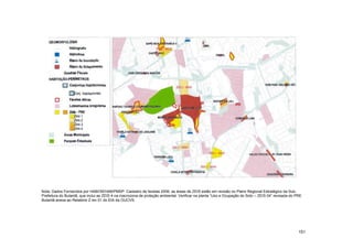 Nota: Dados Fornecidos por HABI/SEHAB/PMSP: Cadastro de favelas 2006. as áreas de ZEIS estão em revisão no Plano Regional Estratégico da Sub-
Prefeitura do Butantã, que inclui as ZEIS 4 na macrozona de proteção ambiental. Verificar na planta “Uso e Ocupação do Solo – ZEIS 04” revisada do PRE
Butantã anexa ao Relatório 2 rev 01 do EIA da OUCVS.




                                                                                                                                                    151
 