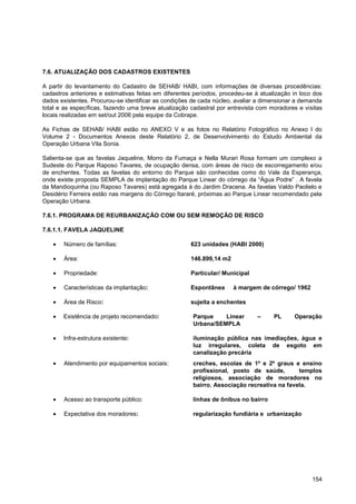 7.6. ATUALIZAÇÃO DOS CADASTROS EXISTENTES

A partir do levantamento do Cadastro de SEHAB/ HABI, com informações de diversas procedências:
cadastros anteriores e estimativas feitas em diferentes períodos, procedeu-se à atualização in loco dos
dados existentes. Procurou-se identificar as condições de cada núcleo, avaliar a dimensionar a demanda
total e as específicas, fazendo uma breve atualização cadastral por entrevista com moradores e visitas
locais realizadas em set/out 2006 pela equipe da Cobrape.

As Fichas de SEHAB/ HABI estão no ANEXO V e as fotos no Relatório Fotográfico no Anexo I do
Volume 2 - Documentos Anexos deste Relatório 2, de Desenvolvimento do Estudo Ambiental da
Operação Urbana Vila Sonia.

Salienta-se que as favelas Jaqueline, Morro da Fumaça e Nella Murari Rosa formam um complexo a
Sudeste do Parque Raposo Tavares, de ocupação densa, com áreas de risco de escorregamento e/ou
de enchentes. Todas as favelas do entorno do Parque são conhecidas como do Vale da Esperança,
onde existe proposta SEMPLA de implantação do Parque Linear do córrego da “Água Podre” . A favela
da Mandioquinha (ou Raposo Tavares) está agregada à do Jardim Dracena. As favelas Valdo Paolielo e
Desidério Ferreira estão nas margens do Córrego Itararé, próximas ao Parque Linear recomendado pela
Operação Urbana.

7.6.1. PROGRAMA DE REURBANIZAÇÃO COM OU SEM REMOÇÃO DE RISCO

7.6.1.1. FAVELA JAQUELINE

       Número de famílias:                            623 unidades (HABI 2000)

       Área:                                          146.899,14 m2

       Propriedade:                                   Particular/ Municipal

       Características da implantação:                Espontânea      à margem de córrego/ 1962

       Área de Risco:                                 sujeita a enchentes

       Existência de projeto recomendado:              Parque    Linear        –     PL     Operação
                                                       Urbana/SEMPLA

       Infra-estrutura existente:                      iluminação pública nas imediações, água e
                                                       luz irregulares, coleta de esgoto em
                                                       canalização precária
       Atendimento por equipamentos sociais:           creches, escolas de 1º e 2º graus e ensino
                                                       profissional, posto de saúde,        templos
                                                       religiosos, associação de moradores no
                                                       bairro. Associação recreativa na favela.

       Acesso ao transporte público:                   linhas de ônibus no bairro

       Expectativa dos moradores:                      regularização fundiária e urbanização




                                                                                                   154
 